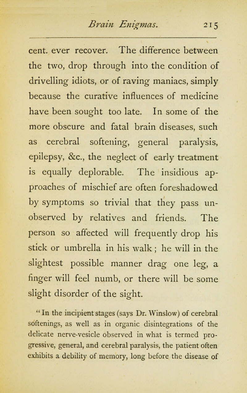 cent, ever recover. The difference between the two, drop through into the condition of drivelling idiots, or of raving maniacs, simply because the curative influences of medicine have been sought too late. In some of the more obscure and fatal brain diseases, such as cerebral softening, general paralysis, epilepsy, &c, the neglect of early treatment is equally deplorable. The insidious ap- proaches of mischief are often foreshadowed by symptoms so trivial that they pass un- observed by relatives and friends. The person so affected will frequently drop his stick or umbrella in his walk ; he will in the slightest possible manner drag one leg, a finger will feel numb, or there will be some slight disorder of the sight. In the incipient stages (says Dr. Winslow) of cerebral softenings, as well as in organic disintegrations of the delicate nerve-vesicle observed in what is termed pro- gressive, general, and cerebral paralysis, the patient often exhibits a debility of memory, long before the disease of