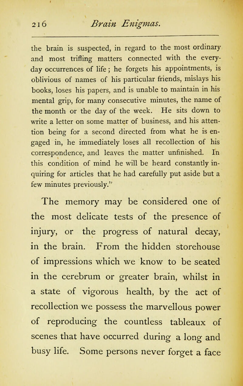 the brain is suspected, in regard to the most ordinary and most trifling matters connected with the every- day occurrences of life; he forgets his appointments, is oblivious of names of his particular friends, mislays his books, loses his papers, and is unable to maintain in his mental grip, for many consecutive minutes, the name of the month or the day of the week. He sits down to write a letter on some matter of business, and his atten- tion being for a second directed from what he is en- gaged in, he immediately loses all recollection of his correspondence, and leaves the matter unfinished. In this condition of mind he will be heard constantly in- quiring for articles that he had carefully put aside but a few minutes previously. The memory may be considered one of the most delicate tests of the presence of injury, or the progress of natural decay, in the brain. From the hidden storehouse of impressions which we know to be seated in the cerebrum or greater brain, whilst in a state of vigorous health, by the act of recollection we possess the marvellous power of reproducing the countless tableaux of scenes that have occurred during a long and busy life. Some persons never forget a face