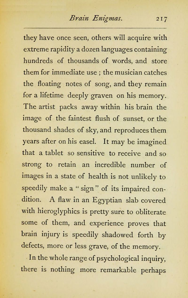they have once seen, others will acquire with extreme rapidity a dozen languages containing hundreds of thousands of words, and store them for immediate use ; the musician catches the floating notes of song, and they remain for a lifetime deeply graven on his memory. The artist packs away within his brain the image of the faintest flush of sunset, or the thousand shades of sky, and reproduces them years after on his easel. It may be imagined that a tablet so sensitive to receive and so strong to retain an incredible number of images in a state of health is not unlikely to speedily make a  sign  of its impaired con- dition. A flaw in an Egyptian slab covered with hieroglyphics is pretty sure to obliterate some of them, and experience proves that brain injury is speedily shadowed forth by defects, more or less grave, of the memory. In the whole range of psychological inquiry, there is nothing more remarkable perhaps