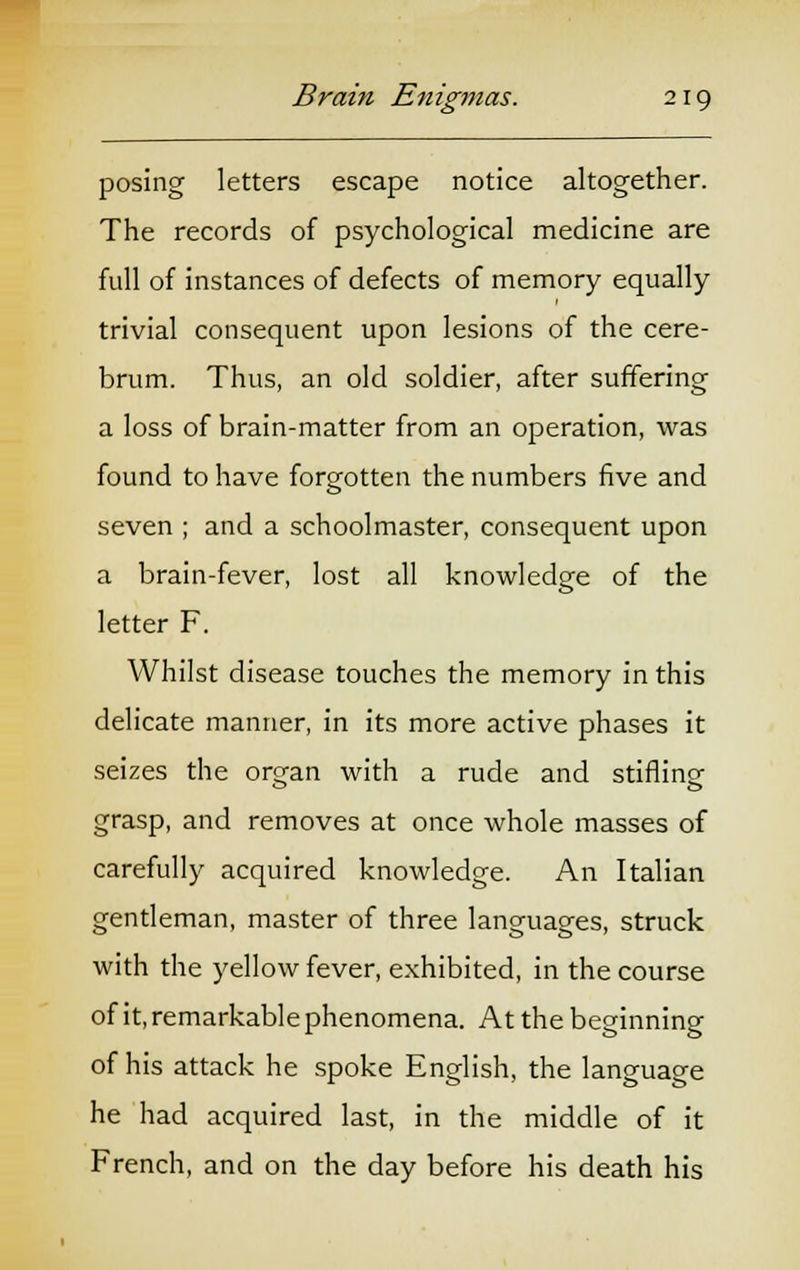 posing letters escape notice altogether. The records of psychological medicine are full of instances of defects of memory equally trivial consequent upon lesions of the cere- brum. Thus, an old soldier, after suffering a loss of brain-matter from an operation, was found to have forgotten the numbers five and seven ; and a schoolmaster, consequent upon a brain-fever, lost all knowledge of the letter F. Whilst disease touches the memory in this delicate manner, in its more active phases it seizes the organ with a rude and stifling grasp, and removes at once whole masses of carefully acquired knowledge. An Italian gentleman, master of three languages, struck with the yellow fever, exhibited, in the course of it, remarkable phenomena. At the beginning of his attack he spoke English, the language he had acquired last, in the middle of it French, and on the day before his death his