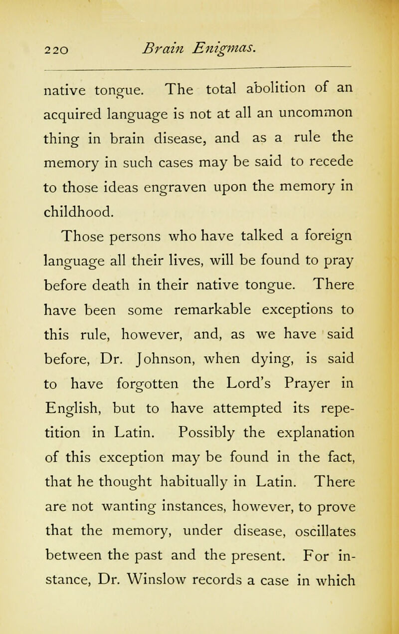 native tongue. The total abolition of an acquired language is not at all an uncommon thing in brain disease, and as a rule the memory in such cases may be said to recede to those ideas engraven upon the memory in childhood. Those persons who have talked a foreign language all their lives, will be found to pray before death in their native tongue. There have been some remarkable exceptions to this rule, however, and, as we have said before, Dr. Johnson, when dying, is said to have forgotten the Lord's Prayer in English, but to have attempted its repe- tition in Latin. Possibly the explanation of this exception may be found in the fact, that he thought habitually in Latin. There are not wanting instances, however, to prove that the memory, under disease, oscillates between the past and the present. For in- stance, Dr. Winslow records a case in which