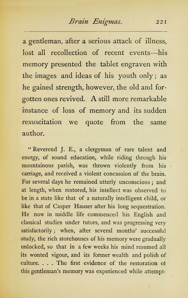 a gentleman, after a serious attack of illness, lost all recollection of recent events—his memory presented the tablet engraven with the images and ideas of his youth only; as he gained strength, however, the old and for- gotten ones revived. A still more remarkable instance of loss of memory and its sudden resuscitation we quote from the same author.  Reverend J. E., a clergyman of rare talent and energy, of sound education, while riding through his mountainous parish, was thrown violently from his carriage, and received a violent concussion of the brain. For several days he remained utterly unconscious ; and at length, when restored, his intellect was observed to be in a state like that of a naturally intelligent child, or like that of Casper Hauser after his long sequestration. He now in middle life commenced his English and classical studies under tutors, and was progressing very satisfactorily; when, after several months' successful study, the rich storehouses of his memory were gradually unlocked, so that in a few weeks his mind resumed all its wonted vigour, and its former wealth and polish of culture. . . . The first evidence of the restoration of this gentleman's memory was experienced while attempt-