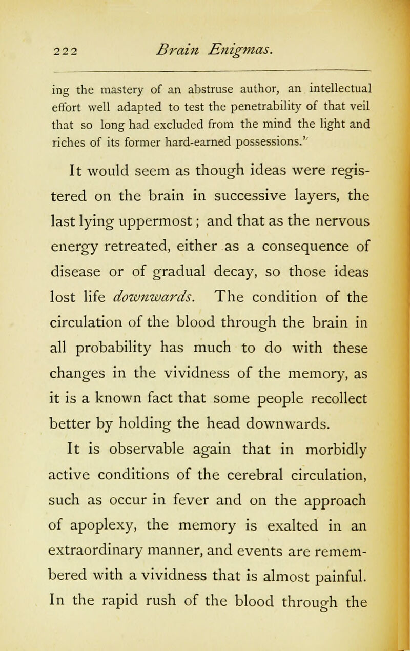 ing the mastery of an abstruse author, an intellectual effort well adapted to test the penetrability of that veil that so long had excluded from the mind the light and riches of its former hard-earned possessions. It would seem as though ideas were regis- tered on the brain in successive layers, the last lying uppermost; and that as the nervous energy retreated, either as a consequence of disease or of gradual decay, so those ideas lost life downwards. The condition of the circulation of the blood through the brain in all probability has much to do with these changes in the vividness of the memory, as it is a known fact that some people recollect better by holding the head downwards. It is observable again that in morbidly active conditions of the cerebral circulation, such as occur in fever and on the approach of apoplexy, the memory is exalted in an extraordinary manner, and events are remem- bered with a vividness that is almost painful. In the rapid rush of the blood through the