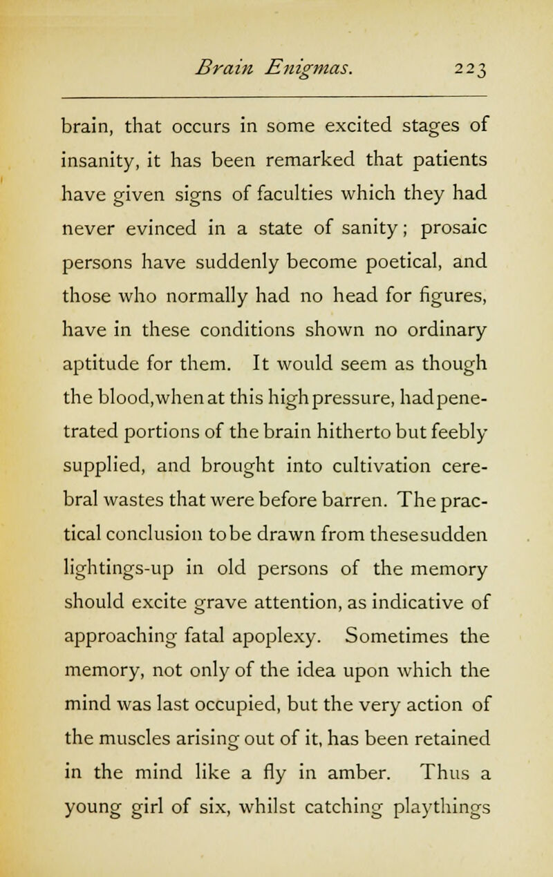 brain, that occurs in some excited stages of insanity, it has been remarked that patients have given signs of faculties which they had never evinced in a state of sanity; prosaic persons have suddenly become poetical, and those who normally had no head for figures, have in these conditions shown no ordinary aptitude for them. It would seem as though the blood,whenat this high pressure, had pene- trated portions of the brain hitherto but feebly supplied, and brought into cultivation cere- bral wastes that were before barren. The prac- tical conclusion to be drawn from thesesudden lightings-up in old persons of the memory should excite grave attention, as indicative of approaching fatal apoplexy. Sometimes the memory, not only of the idea upon which the mind was last occupied, but the very action of the muscles arising out of it, has been retained in the mind like a fly in amber. Thus a young girl of six, whilst catching playthings