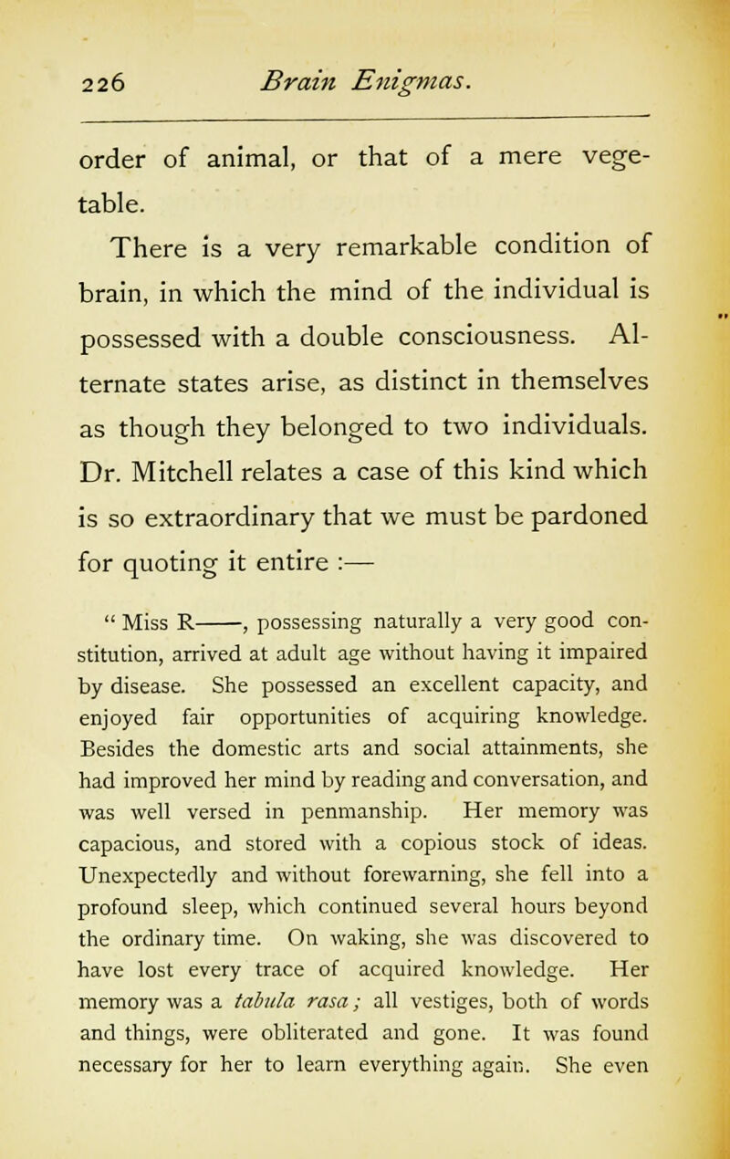 order of animal, or that of a mere vege- table. There is a very remarkable condition of brain, in which the mind of the individual is possessed with a double consciousness. Al- ternate states arise, as distinct in themselves as though they belonged to two individuals. Dr. Mitchell relates a case of this kind which is so extraordinary that we must be pardoned for quoting it entire :—  Miss R , possessing naturally a very good con- stitution, arrived at adult age without having it impaired by disease. She possessed an excellent capacity, and enjoyed fair opportunities of acquiring knowledge. Besides the domestic arts and social attainments, she had improved her mind by reading and conversation, and was well versed in penmanship. Her memory was capacious, and stored with a copious stock of ideas. Unexpectedly and without forewarning, she fell into a profound sleep, which continued several hours beyond the ordinary time. On waking, she was discovered to have lost every trace of acquired knowledge. Her memory was a tabula rasa; all vestiges, both of words and things, were obliterated and gone. It was found necessary for her to learn everything again. She even