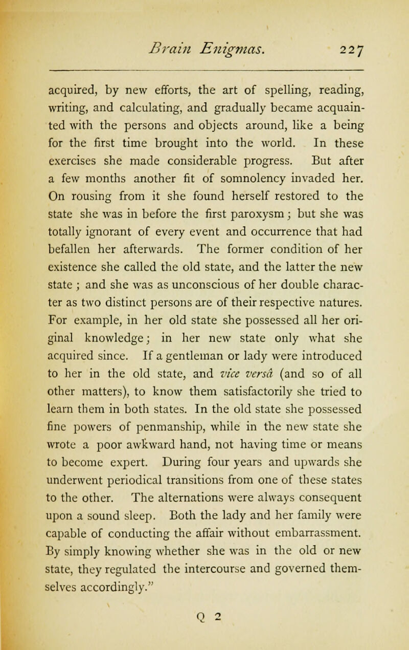acquired, by new efforts, the art of spelling, reading, writing, and calculating, and gradually became acquain- ted with the persons and objects around, like a being for the first time brought into the world. In these exercises she made considerable progress. But after a few months another fit of somnolency invaded her. On rousing from it she found herself restored to the state she was in before the first paroxysm ; but she was totally ignorant of every event and occurrence that had befallen her afterwards. The former condition of her existence she called the old state, and the latter the new state ; and she was as unconscious of her double charac- ter as two distinct persons are of their respective natures. For example, in her old state she possessed all her ori- ginal knowledge; in her new state only what she acquired since. If a gentleman or lady were introduced to her in the old state, and vice versa (and so of all other matters), to know them satisfactorily she tried to learn them in both states. In the old state she possessed fine powers of penmanship, while in the new state she wrote a poor awkward hand, not having time or means to become expert. During four years and upwards she underwent periodical transitions from one of these states to the other. The alternations were always consequent upon a sound sleep. Both the lady and her family were capable of conducting the affair without embarrassment. By simply knowing whether she was in the old or new state, they regulated the intercourse and governed them- selves accordingly. o 2