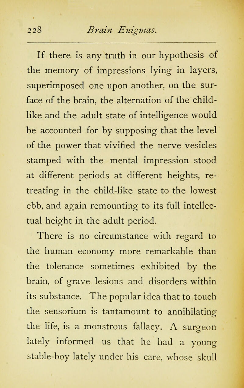 If there is any truth in our hypothesis of the memory of impressions lying in layers, superimposed one upon another, on the sur- face of the brain, the alternation of the child- like and the adult state of intelligence would be accounted for by supposing that the level of the power that vivified the nerve vesicles stamped with the mental impression stood at different periods at different heights, re- treating in the child-like state to the lowest ebb, and a^ain remounting- to its full intellec- tual height in the adult period. There is no circumstance with regard to the human economy more remarkable than the tolerance sometimes exhibited by the brain, of grave lesions and disorders within its substance. The popular idea that to touch the sensorium is tantamount to annihilating the life, is a monstrous fallacy. A surgeon lately informed us that he had a young stable-boy lately under his care, whose skull