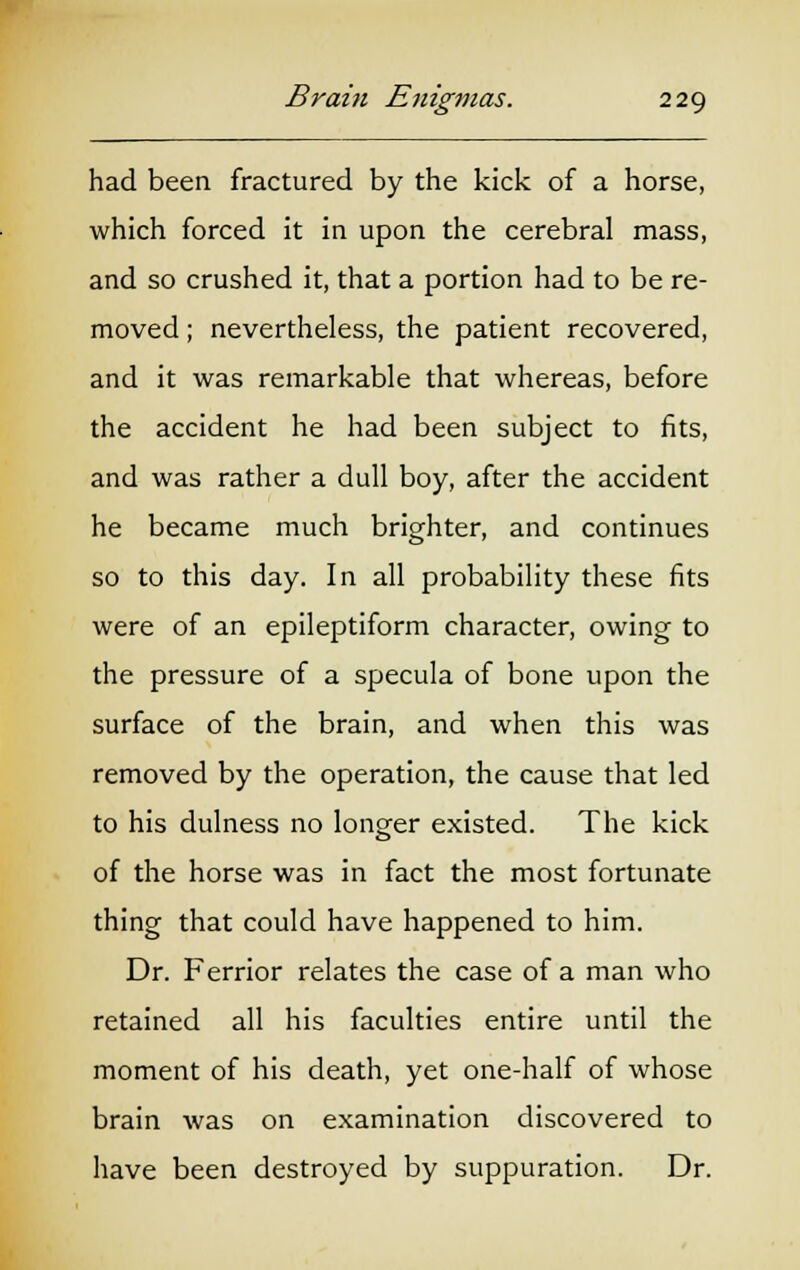 had been fractured by the kick of a horse, which forced it in upon the cerebral mass, and so crushed it, that a portion had to be re- moved ; nevertheless, the patient recovered, and it was remarkable that whereas, before the accident he had been subject to fits, and was rather a dull boy, after the accident he became much brighter, and continues so to this day. In all probability these fits were of an epileptiform character, owing to the pressure of a specula of bone upon the surface of the brain, and when this was removed by the operation, the cause that led to his dulness no longer existed. The kick of the horse was in fact the most fortunate thing that could have happened to him. Dr. Ferrior relates the case of a man who retained all his faculties entire until the moment of his death, yet one-half of whose brain was on examination discovered to have been destroyed by suppuration. Dr.