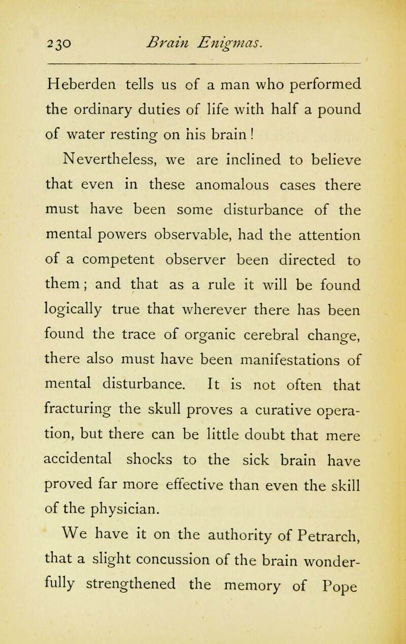 Heberden tells us of a man who performed the ordinary duties of life with half a pound of water resting on his brain! Nevertheless, we are inclined to believe that even in these anomalous cases there must have been some disturbance of the mental powers observable, had the attention of a competent observer been directed to them; and that as a rule it will be found logically true that wherever there has been found the trace of organic cerebral change, there also must have been manifestations of mental disturbance. It is not often that fracturing the skull proves a curative opera- tion, but there can be little doubt that mere accidental shocks to the sick brain have proved far more effective than even the skill of the physician. We have it on the authority of Petrarch, that a slight concussion of the brain wonder- fully strengthened the memory of Pope