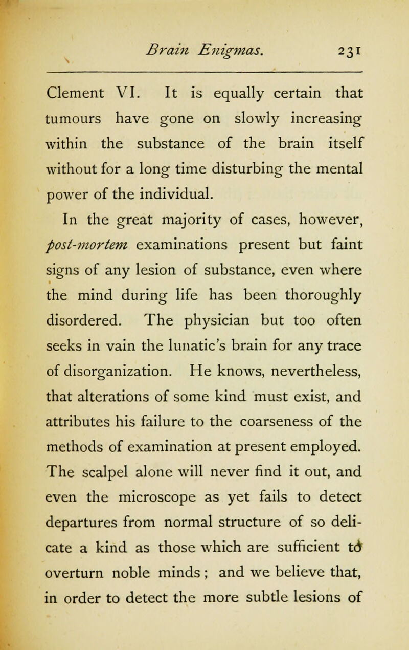 Clement VI. It is equally certain that tumours have gone on slowly increasing within the substance of the brain itself without for a long time disturbing the mental power of the individual. In the great majority of cases, however, post-mortem examinations present but faint signs of any lesion of substance, even where the mind during life has been thoroughly disordered. The physician but too often seeks in vain the lunatic's brain for any trace of disorganization. He knows, nevertheless, that alterations of some kind must exist, and attributes his failure to the coarseness of the methods of examination at present employed. The scalpel alone will never find it out, and even the microscope as yet fails to detect departures from normal structure of so deli- cate a kind as those which are sufficient td overturn noble minds ; and we believe that, in order to detect the more subtle lesions of