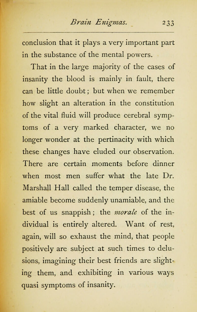 conclusion that it plays a very important part in the substance of the mental powers. That in the large majority of the cases of insanity the blood is mainly in fault, there can be little doubt; but when we remember how slight an alteration in the constitution of the vital fluid will produce cerebral symp- toms of a very marked character, we no longer wonder at the pertinacity with which these changes have eluded our observation. There are certain moments before dinner when most men suffer what the late Dr. Marshall Hall called the temper disease, the amiable become suddenly unamiable, and the best of us snappish; the morale of the in- dividual is entirely altered. Want of rest, again, will so exhaust the mind, that people positively are subject at such times to delu- sions, imagining their best friends are slight- ing them, and exhibiting in various ways quasi symptoms of insanity.