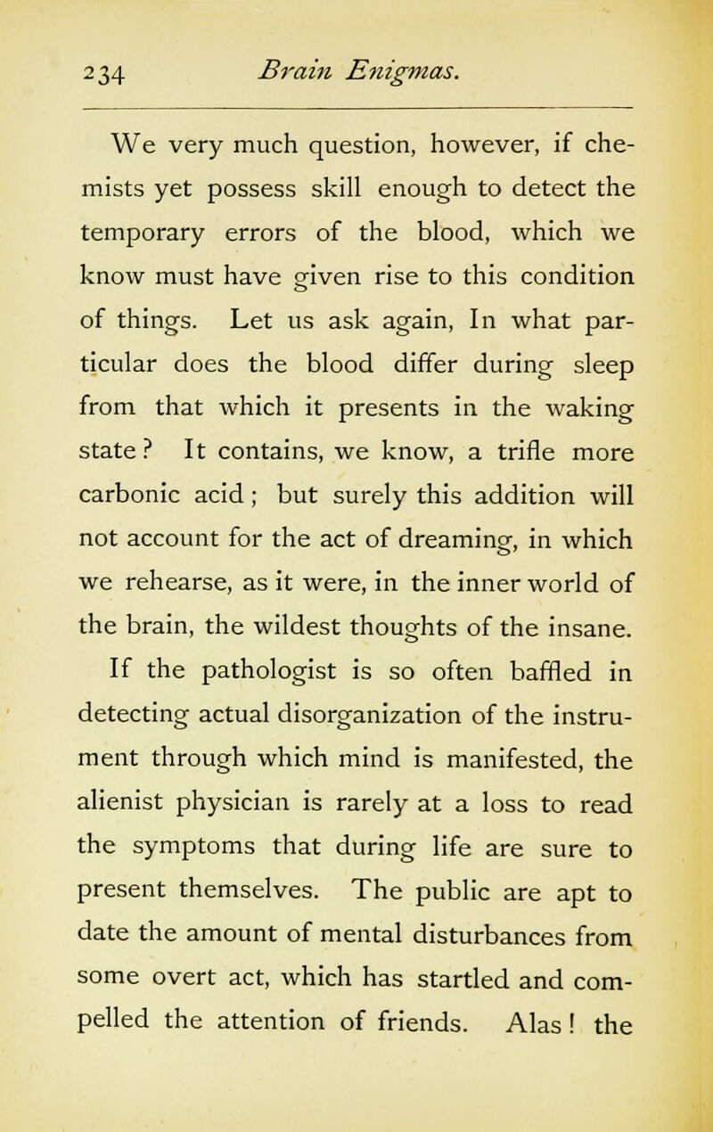 We very much question, however, if che- mists yet possess skill enough to detect the temporary errors of the blood, which we know must have given rise to this condition of things. Let us ask again, In what par- ticular does the blood differ during sleep from that which it presents in the waking state? It contains, we know, a trifle more carbonic acid; but surely this addition will not account for the act of dreaming, in which we rehearse, as it were, in the inner world of the brain, the wildest thoughts of the insane. If the pathologist is so often baffled in detecting actual disorganization of the instru- ment through which mind is manifested, the alienist physician is rarely at a loss to read the symptoms that during life are sure to present themselves. The public are apt to date the amount of mental disturbances from some overt act, which has startled and com- pelled the attention of friends. Alas ! the