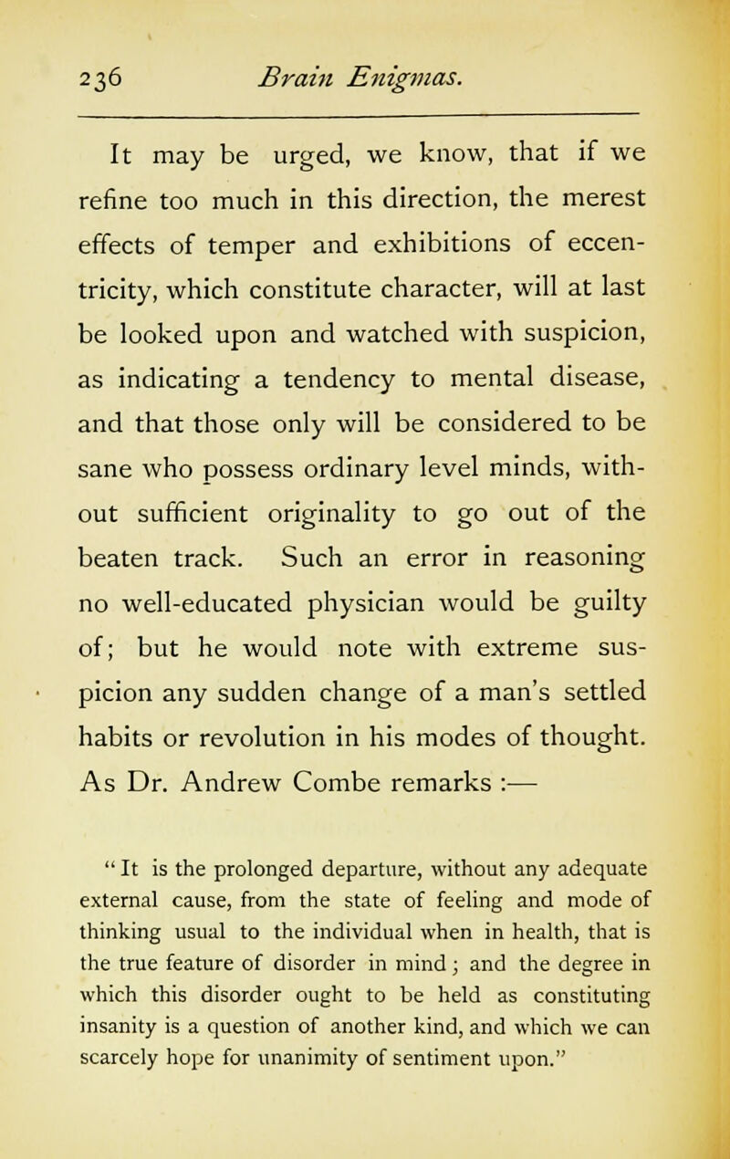 It may be urged, we know, that if we refine too much in this direction, the merest effects of temper and exhibitions of eccen- tricity, which constitute character, will at last be looked upon and watched with suspicion, as indicating a tendency to mental disease, and that those only will be considered to be sane who possess ordinary level minds, with- out sufficient originality to go out of the beaten track. Such an error in reasoning no well-educated physician would be guilty of; but he would note with extreme sus- picion any sudden change of a man's settled habits or revolution in his modes of thought. As Dr. Andrew Combe remarks :—  It is the prolonged departure, without any adequate external cause, from the state of feeling and mode of thinking usual to the individual when in health, that is the true feature of disorder in mind ; and the degree in which this disorder ought to be held as constituting insanity is a question of another kind, and which we can scarcely hope for unanimity of sentiment upon.