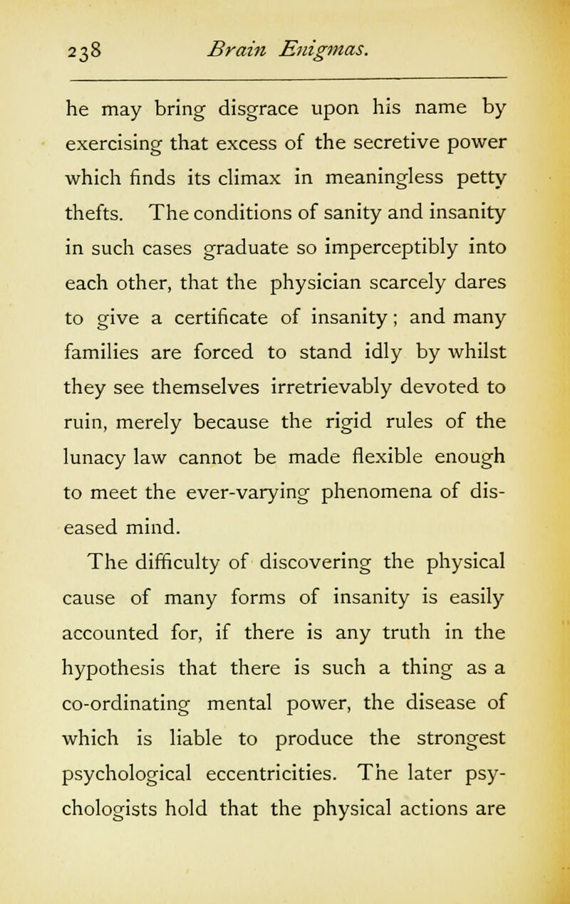 he may bring disgrace upon his name by- exercising that excess of the secretive power which finds its climax in meaningless petty thefts. The conditions of sanity and insanity in such cases graduate so imperceptibly into each other, that the physician scarcely dares to give a certificate of insanity; and many families are forced to stand idly by whilst they see themselves irretrievably devoted to ruin, merely because the rigid rules of the lunacy law cannot be made flexible enough to meet the ever-varying phenomena of dis- eased mind. The difficulty of discovering the physical cause of many forms of insanity is easily accounted for, if there is any truth in the hypothesis that there is such a thing as a co-ordinating mental power, the disease of which is liable to produce the strongest psychological eccentricities. The later psy- chologists hold that the physical actions are