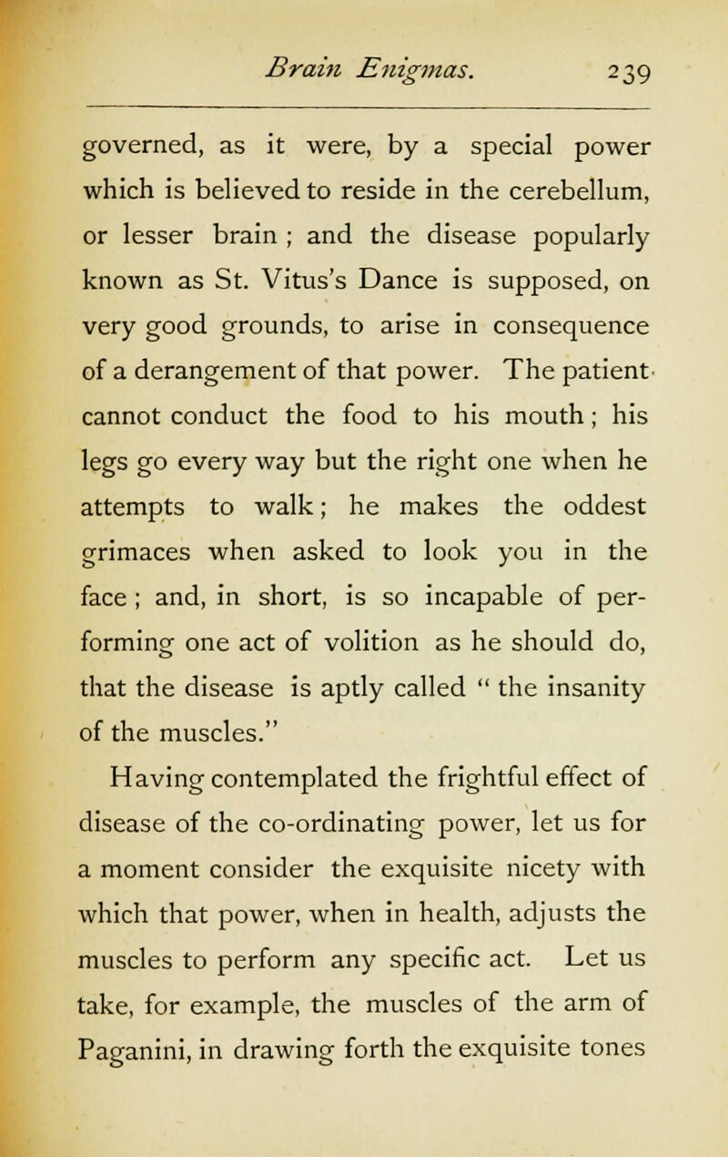 governed, as it were, by a special power which is believed to reside in the cerebellum, or lesser brain ; and the disease popularly known as St. Vitus's Dance is supposed, on very good grounds, to arise in consequence of a derangement of that power. The patient cannot conduct the food to his mouth; his legs go every way but the right one when he attempts to walk; he makes the oddest grimaces when asked to look you in the face ; and, in short, is so incapable of per- forming one act of volition as he should do, that the disease is aptly called  the insanity of the muscles. Having contemplated the frightful effect of disease of the co-ordinating power, let us for a moment consider the exquisite nicety with which that power, when in health, adjusts the muscles to perform any specific act. Let us take, for example, the muscles of the arm of Paganini, in drawing forth the exquisite tones