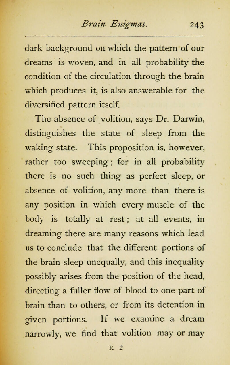 dark background on which the pattern of our dreams is woven, and in all probability the condition of the circulation through the brain which produces it, is also answerable for the diversified pattern itself. The absence of volition, says Dr. Darwin, distinguishes the state of sleep from the waking state. This proposition is, however, rather too sweeping; for in all probability there is no such thing as perfect sleep, or absence of volition, any more than there is any position in which every muscle of the body is totally at rest; at all events, in dreaming there are many reasons which lead us to conclude that the different portions of the brain sleep unequally, and this inequality possibly arises from the position of the head, directing a fuller flow of blood to one part of brain than to others, or from its detention in given portions. If we examine a dream narrowly, we find that volition may or may