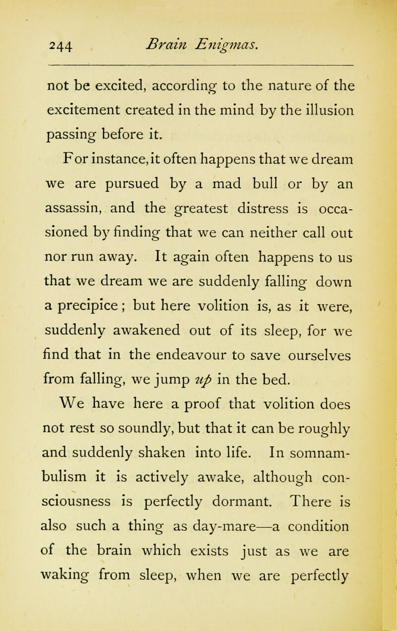 not be excited, according to the nature of the excitement created in the mind by the illusion passing before it. For instance, it often happens that we dream we are pursued by a mad bull or by an assassin, and the greatest distress is occa- sioned by finding that we can neither call out nor run away. It again often happens to us that we dream we are suddenly falling down a precipice; but here volition is, as it were, suddenly awakened out of its sleep, for we find that in the endeavour to save ourselves from falling, we jump up in the bed. We have here a proof that volition does not rest so soundly, but that it can be roughly and suddenly shaken into life. In somnam- bulism it is actively awake, although con- sciousness is perfectly dormant. There is also such a thing as day-mare—a condition of the brain which exists just as we are waking from sleep, when we are perfectly