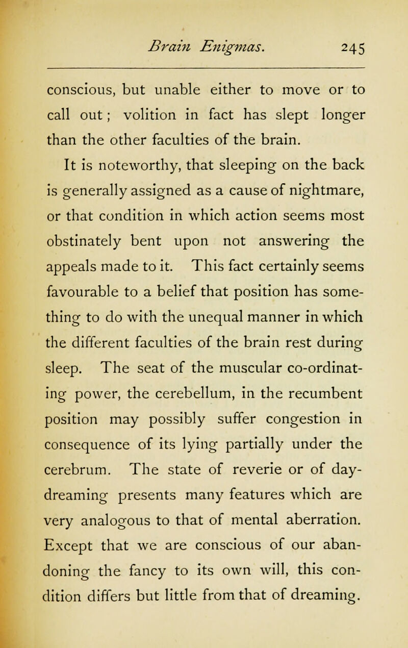 conscious, but unable either to move or to call out; volition in fact has slept longer than the other faculties of the brain. It is noteworthy, that sleeping on the back is generally assigned as a cause of nightmare, or that condition in which action seems most obstinately bent upon not answering the appeals made to it. This fact certainly seems favourable to a belief that position has some- thing to do with the unequal manner in which the different faculties of the brain rest during sleep. The seat of the muscular co-ordinat- ing power, the cerebellum, in the recumbent position may possibly suffer congestion in consequence of its lying partially under the cerebrum. The state of reverie or of day- dreaming presents many features which are very analogous to that of mental aberration. Except that we are conscious of our aban- doning the fancy to its own will, this con- dition differs but little from that of dreaming.