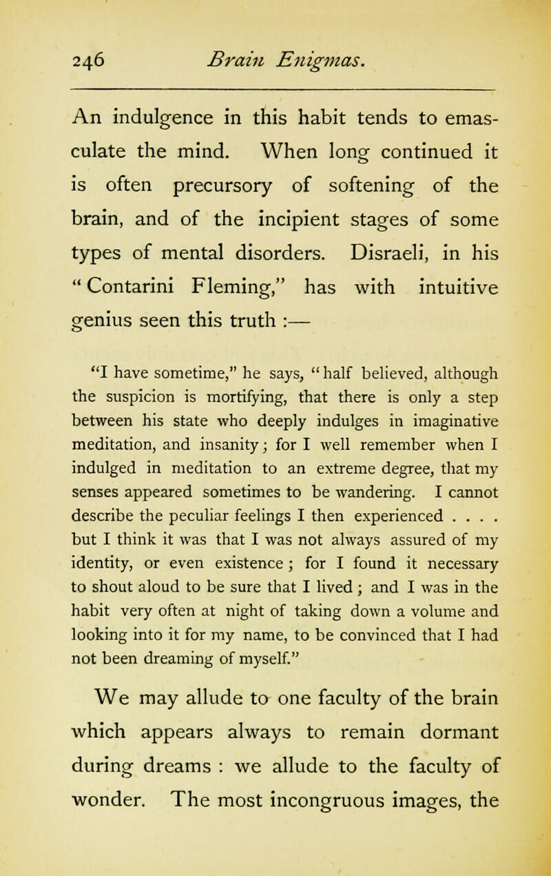 An indulgence in this habit tends to emas- culate the mind. When long continued it is often precursory of softening of the brain, and of the incipient stages of some types of mental disorders. Disraeli, in his  Contarini Fleming, has with intuitive genius seen this truth :— I have sometime, he says,  half believed, although the suspicion is mortifying, that there is only a step between his state who deeply indulges in imaginative meditation, and insanity; for I well remember when I indulged in meditation to an extreme degree, that my senses appeared sometimes to be wandering. I cannot describe the peculiar feelings I then experienced .... but I think it was that I was not always assured of my identity, or even existence ; for I found it necessary to shout aloud to be sure that I lived; and I was in the habit very often at night of taking down a volume and looking into it for my name, to be convinced that I had not been dreaming of myself. We may allude to one faculty of the brain which appears always to remain dormant during dreams : we allude to the faculty of wonder. The most incongruous images, the