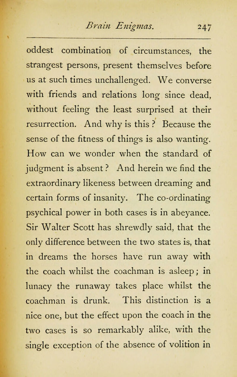 oddest combination of circumstances, the strangest persons, present themselves before us at such times unchallenged. We converse with friends and relations long since dead, without feeling the least surprised at their resurrection. And why is this ? Because the sense of the fitness of things is also wanting. How can we wonder when the standard of judgment is absent ? And herein we find the extraordinary likeness between dreaming and certain forms of insanity. The co-ordinating psychical power in both cases is in abeyance. Sir Walter Scott has shrewdly said, that the only difference between the two states is, that in dreams the horses have run away with the coach whilst the coachman is asleep; in lunacy the runaway takes place whilst the coachman is drunk. This distinction is a nice one, but the effect upon the coach in the two cases is so remarkably alike, with the single exception of the absence of volition in