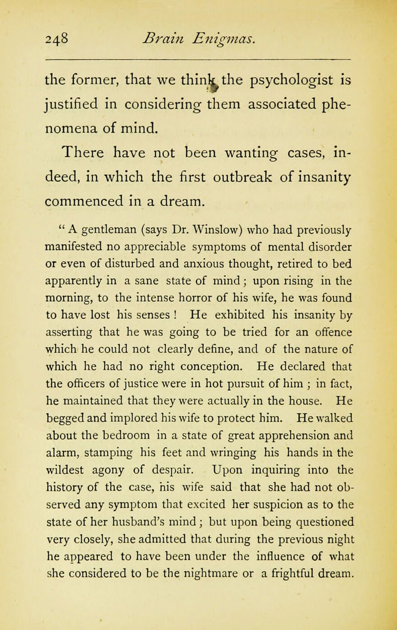 the former, that we think the psychologist is justified in considering them associated phe- nomena of mind. There have not been wanting cases, in- deed, in which the first outbreak of insanity commenced in a dream.  A gentleman (says Dr. Winslow) who had previously manifested no appreciable symptoms of mental disorder or even of disturbed and anxious thought, retired to bed apparently in a sane state of mind ; upon rising in the morning, to the intense horror of his wife, he was found to have lost his senses ! He exhibited his insanity by asserting that he was going to be tried for an offence which he could not clearly define, and of the nature of which he had no right conception. He declared that the officers of justice were in hot pursuit of him ; in fact, he maintained that they were actually in the house. He begged and implored his wife to protect him. He walked about the bedroom in a state of great apprehension and alarm, stamping his feet and wringing his hands in the wildest agony of despair. Upon inquiring into the history of the case, his wife said that she had not ob- served any symptom that excited her suspicion as to the state of her husband's mind ; but upon being questioned very closely, she admitted that during the previous night he appeared to have been under the influence of what she considered to be the nightmare or a frightful dream.