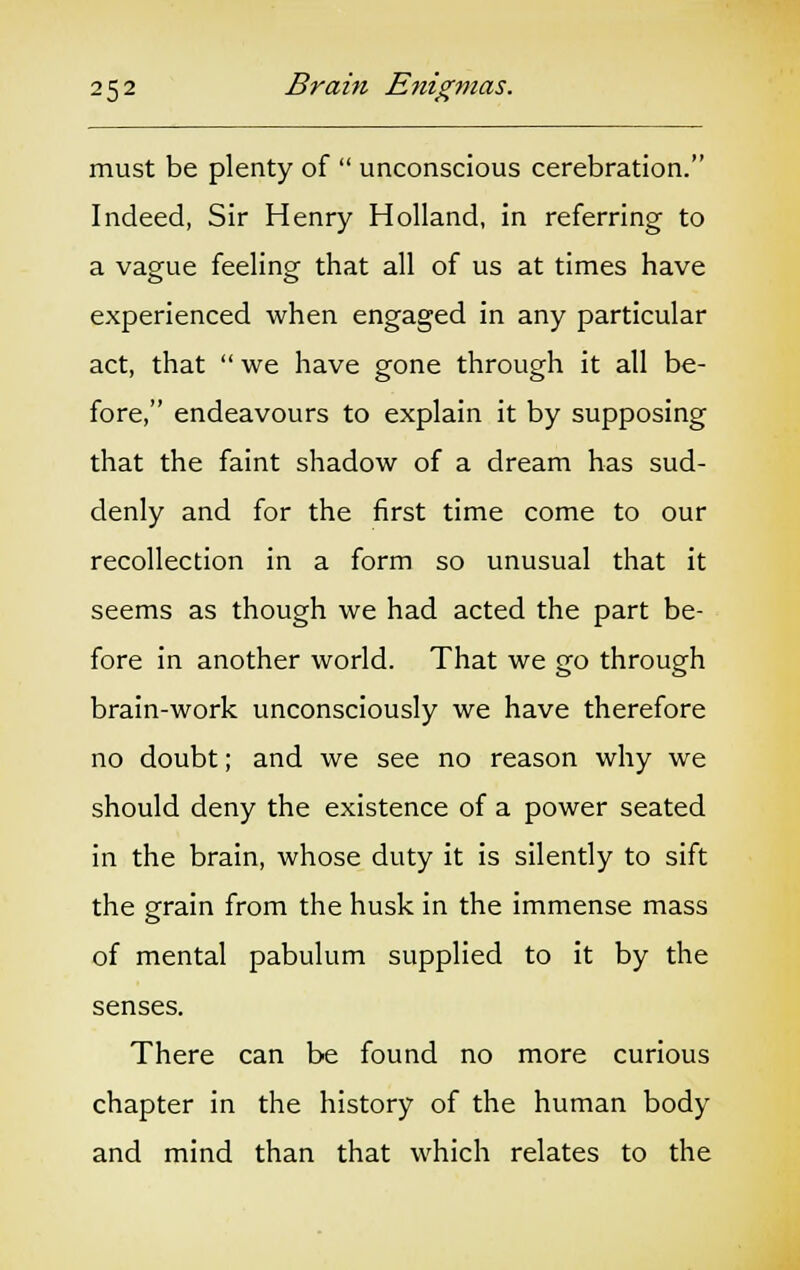 must be plenty of  unconscious cerebration. Indeed, Sir Henry Holland, in referring to a vague feeling that all of us at times have experienced when engaged in any particular act, that  we have gone through it all be- fore, endeavours to explain it by supposing that the faint shadow of a dream has sud- denly and for the first time come to our recollection in a form so unusual that it seems as though we had acted the part be- fore in another world. That we go through brain-work unconsciously we have therefore no doubt; and we see no reason why we should deny the existence of a power seated in the brain, whose duty it is silently to sift the grain from the husk in the immense mass of mental pabulum supplied to it by the senses. There can be found no more curious chapter in the history of the human body and mind than that which relates to the