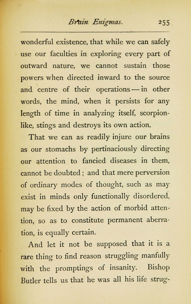 wonderful existence, that while we can safely use our faculties in exploring every part of outward nature, we cannot sustain those powers when directed inward to the source and centre of their operations — in other words, the mind, when it persists for any length of time in analyzing itself, scorpion- like, stings and destroys its own action. That we can as readily injure our brains as our stomachs by pertinaciously directing our attention to fancied diseases in them, cannot be doubted ; and that mere perversion of ordinary modes of thought, such as may exist in minds only functionally disordered, may be fixed by the action of morbid atten- tion, so as to constitute permanent aberra- tion, is equally certain. And let it not be supposed that it is a rare thing to find reason struggling manfully with the promptings of insanity. Bishop Butler tells us that he was all his life strug-
