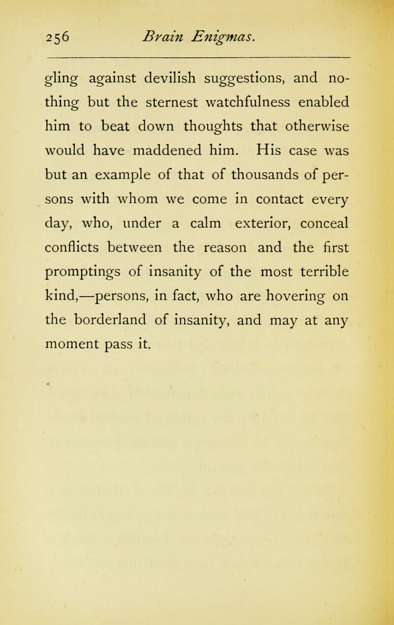 gling against devilish suggestions, and no- thing but the sternest watchfulness enabled him to beat down thoughts that otherwise would have maddened him. His case was but an example of that of thousands of per- sons with whom we come in contact every day, who, under a calm exterior, conceal conflicts between the reason and the first promptings of insanity of the most terrible kind,—persons, in fact, who are hovering on the borderland of insanity, and may at any moment pass it.