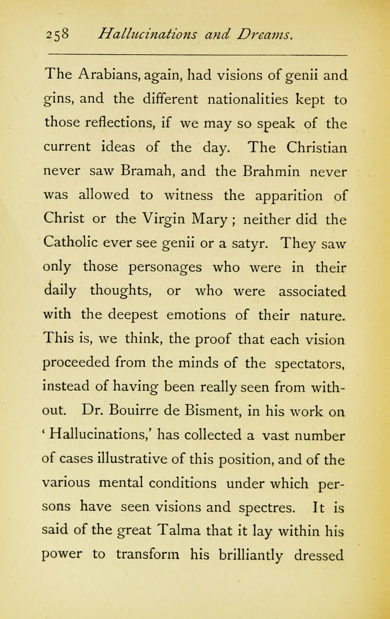 The Arabians, again, had visions of genii and gins, and the different nationalities kept to those reflections, if we may so speak of the current ideas of the day. The Christian never saw Bramah, and the Brahmin never was allowed to witness the apparition of Christ or the Virgin Mary ; neither did the Catholic ever see genii or a satyr. They saw only those personages who were in their daily thoughts, or who were associated with the deepest emotions of their nature. This is, we think, the proof that each vision proceeded from the minds of the spectators, instead of having been really seen from with- out. Dr. Bouirre de Bisment, in his work on ' Hallucinations,' has collected a vast number of cases illustrative of this position, and of the various mental conditions under which per- sons have seen visions and spectres. It is said of the great Talma that it lay within his power to transform his brilliantly dressed