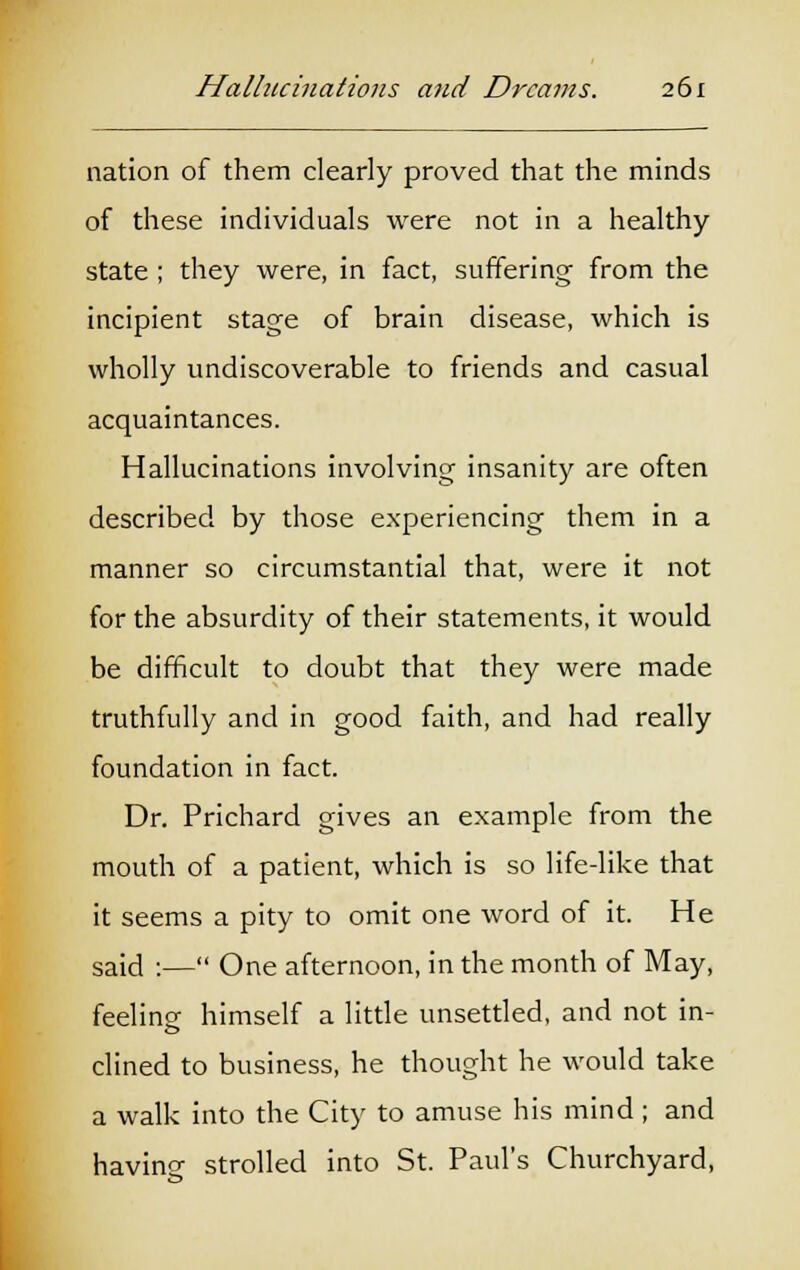 nation of them clearly proved that the minds of these individuals were not in a healthy state ; they were, in fact, suffering from the incipient stage of brain disease, which is wholly undiscoverable to friends and casual acquaintances. Hallucinations involving insanity are often described by those experiencing them in a manner so circumstantial that, were it not for the absurdity of their statements, it would be difficult to doubt that they were made truthfully and in good faith, and had really foundation in fact. Dr. Prichard gives an example from the mouth of a patient, which is so life-like that it seems a pity to omit one word of it. He said :— One afternoon, in the month of May, feeline himself a little unsettled, and not in- clined to business, he thought he would take a walk into the City to amuse his mind ; and having strolled into St. Paul's Churchyard,