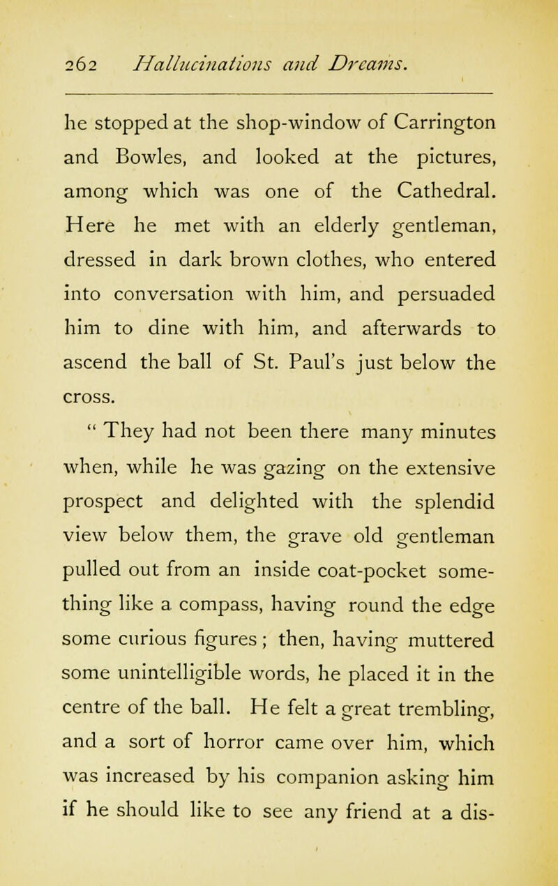 he stopped at the shop-window of Carrington and Bowles, and looked at the pictures, among which was one of the Cathedral. Here he met with an elderly gentleman, dressed in dark brown clothes, who entered into conversation with him, and persuaded him to dine with him, and afterwards to ascend the ball of St. Paul's just below the cross.  They had not been there many minutes when, while he was gazing on the extensive prospect and delighted with the splendid view below them, the grave old gentleman pulled out from an inside coat-pocket some- thing like a. compass, having round the edge some curious figures; then, having muttered some unintelligible words, he placed it in the centre of the ball. He felt a great trembling, and a sort of horror came over him, which was increased by his companion asking him if he should like to see any friend at a dis-