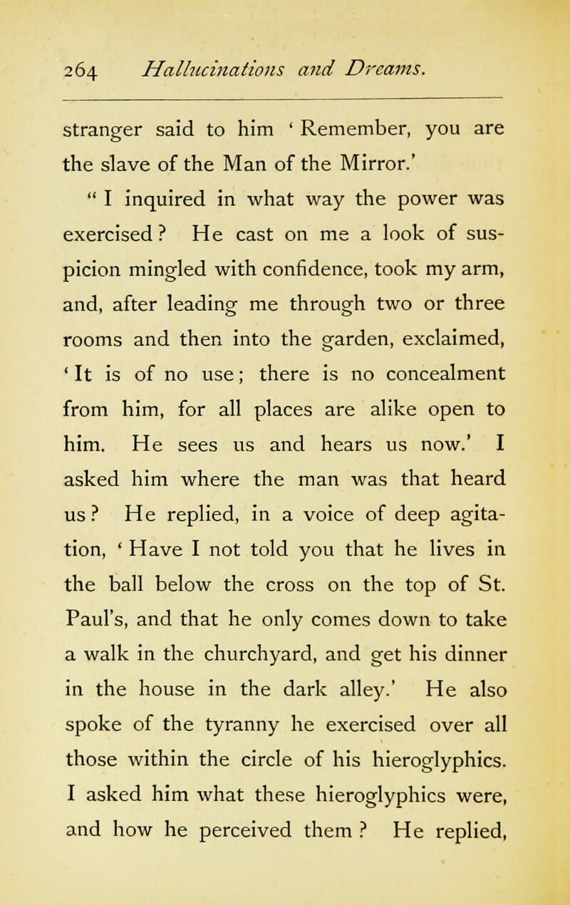 stranger said to him ' Remember, you are the slave of the Man of the Mirror.'  I inquired in what way the power was exercised ? He cast on me a look of sus- picion mingled with confidence, took my arm, and, after leading me through two or three rooms and then into the garden, exclaimed, ' It is of no use; there is no concealment from him, for all places are alike open to him. He sees us and hears us now.' I asked him where the man was that heard us? He replied, in a voice of deep agita- tion, ' Have I not told you that he lives in the ball below the cross on the top of St. Paul's, and that he only comes down to take a walk in the churchyard, and get his dinner in the house in the dark alley.' He also spoke of the tyranny he exercised over all those within the circle of his hieroglyphics. I asked him what these hieroglyphics were, and how he perceived them ? He replied,