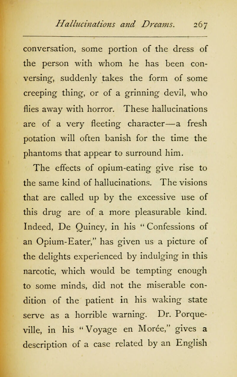 conversation, some portion of the dress of the person with whom he has been con- versing, suddenly takes the form of some creeping thing, or of a grinning devil, who flies away with horror. These hallucinations are of a very fleeting character—a fresh potation will often banish for the time the phantoms that appear to surround him. The effects of opium-eating give rise to the same kind of hallucinations. The visions that are called up by the excessive use of this drug are of a more pleasurable kind. Indeed, De Ouincy, in his  Confessions of an Opium-Eater, has given us a picture of the delights experienced by indulging in this narcotic, which would be tempting enough to some minds, did not the miserable con- dition of the patient in his waking state serve as a horrible warning. Dr. Porque- ville, in his Voyage en Moree, gives a description of a case related by an English