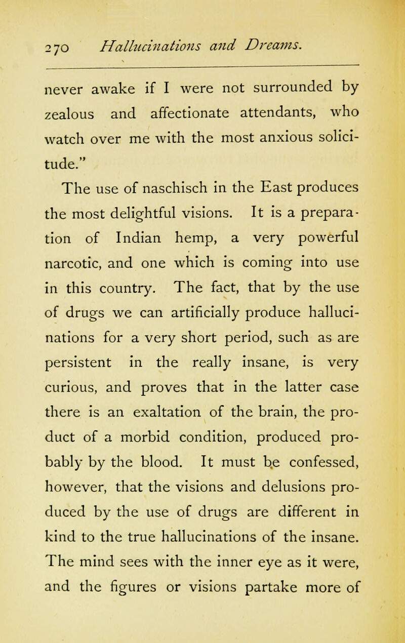 never awake if I were not surrounded by zealous and affectionate attendants, who watch over me with the most anxious solici- tude. The use of naschisch in the East produces the most delightful visions. It is a prepara- tion of Indian hemp, a very powerful narcotic, and one which is coming into use in this country. The fact, that by the use of drugs we can artificially produce halluci- nations for a very short period, such as are persistent in the really insane, is very curious, and proves that in the latter case there is an exaltation of the brain, the pro- duct of a morbid condition, produced pro- bably by the blood. It must b.e confessed, however, that the visions and delusions pro- duced by the use of drugs are different in kind to the true hallucinations of the insane. The mind sees with the inner eye as it were, and the figures or visions partake more of