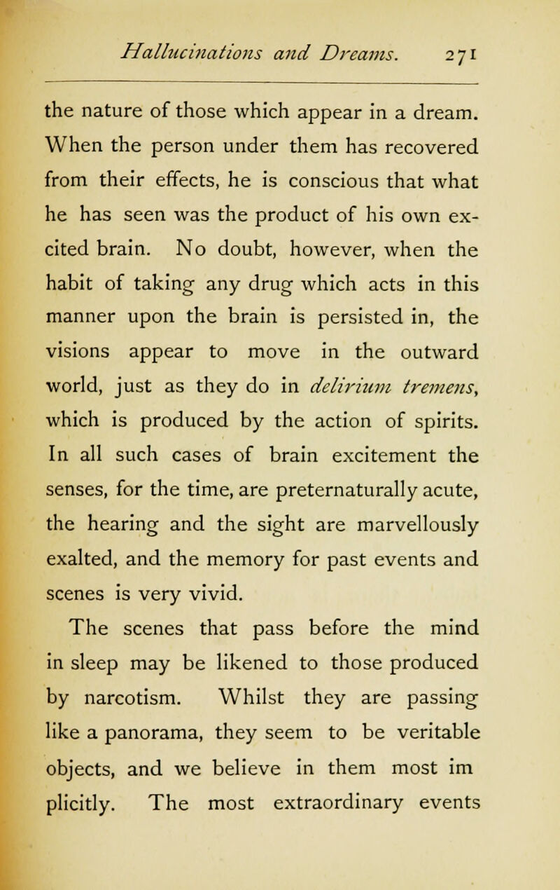 the nature of those which appear in a dream. When the person under them has recovered from their effects, he is conscious that what he has seen was the product of his own ex- cited brain. No doubt, however, when the habit of taking any drug which acts in this manner upon the brain is persisted in, the visions appear to move in the outward world, just as they do in delirium tremens, which is produced by the action of spirits. In all such cases of brain excitement the senses, for the time, are preternaturally acute, the hearing and the sight are marvellously exalted, and the memory for past events and scenes is very vivid. The scenes that pass before the mind in sleep may be likened to those produced by narcotism. Whilst they are passing like a panorama, they seem to be veritable objects, and we believe in them most im plicitly. The most extraordinary events