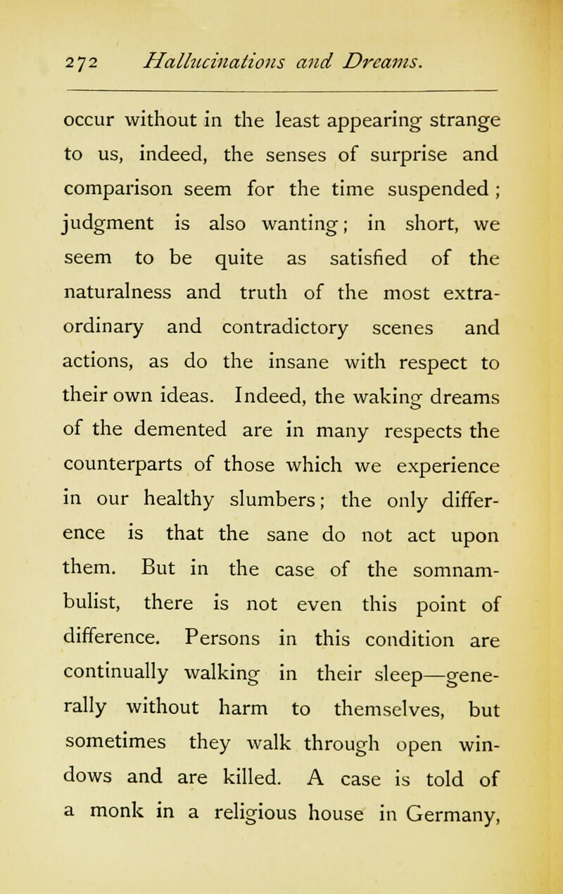 occur without in the least appearing strange to us, indeed, the senses of surprise and comparison seem for the time suspended ; judgment is also wanting; in short, we seem to be quite as satisfied of the naturalness and truth of the most extra- ordinary and contradictory scenes and actions, as do the insane with respect to their own ideas. Indeed, the waking dreams of the demented are in many respects the counterparts of those which we experience in our healthy slumbers; the only differ- ence is that the sane do not act upon them. But in the case of the somnam- bulist, there is not even this point of difference. Persons in this condition are continually walking in their sleep—gene- rally without harm to themselves, but sometimes they walk through open win- dows and are killed. A case is told of a monk in a religious house in Germany,