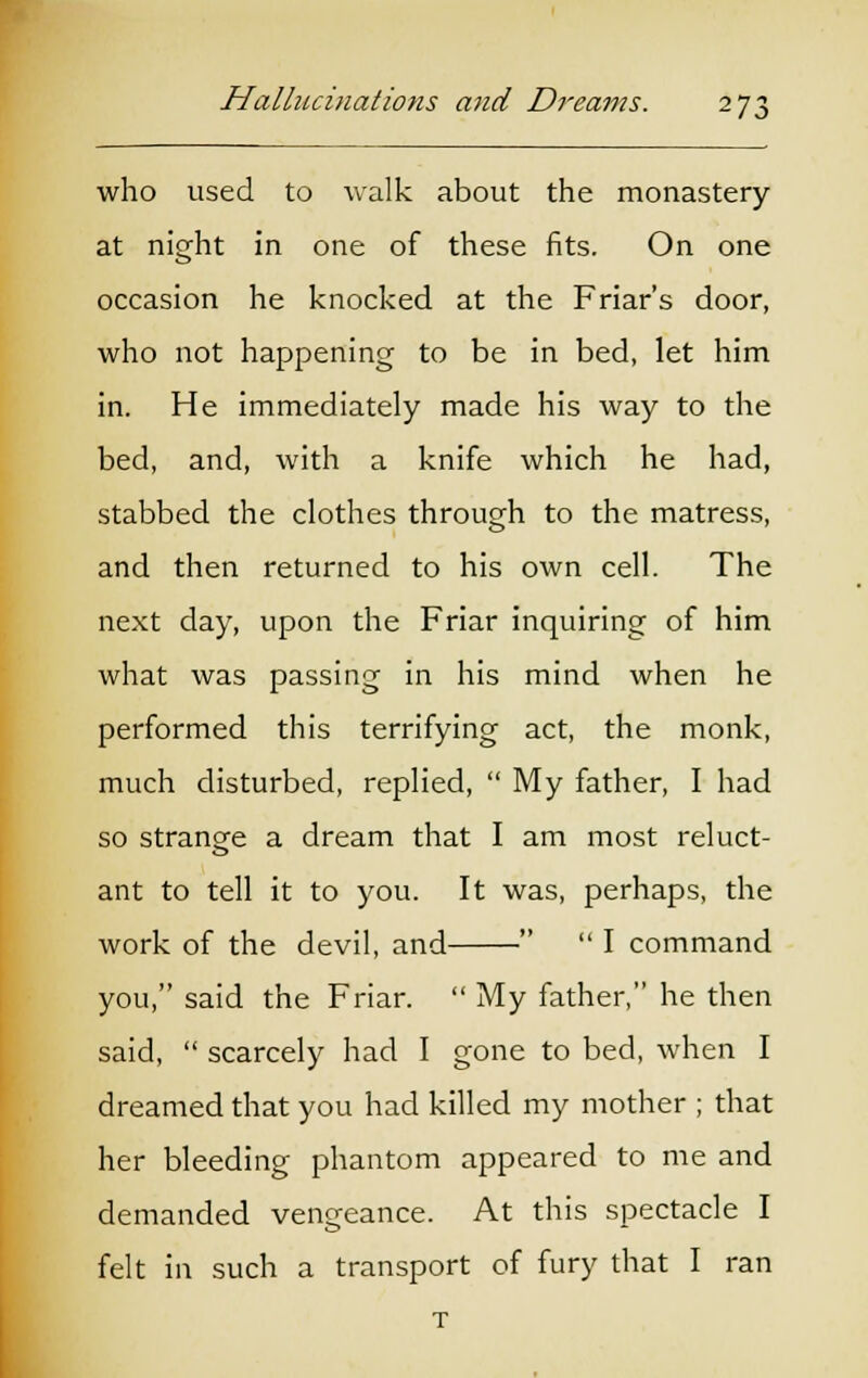 who used to walk about the monastery at night in one of these fits. On one occasion he knocked at the Friar's door, who not happening to be in bed, let him in. He immediately made his way to the bed, and, with a knife which he had, stabbed the clothes through to the matress, and then returned to his own cell. The next day, upon the Friar inquiring of him what was passing in his mind when he performed this terrifying act, the monk, much disturbed, replied,  My father, I had so strange a dream that I am most reluct- ant to tell it to you. It was, perhaps, the work of the devil, and   I command you, said the Friar.  My father, he then said,  scarcely had I gone to bed, when I dreamed that you had killed my mother ; that her bleeding phantom appeared to me and demanded vengeance. At this spectacle I felt in such a transport of fury that I ran T