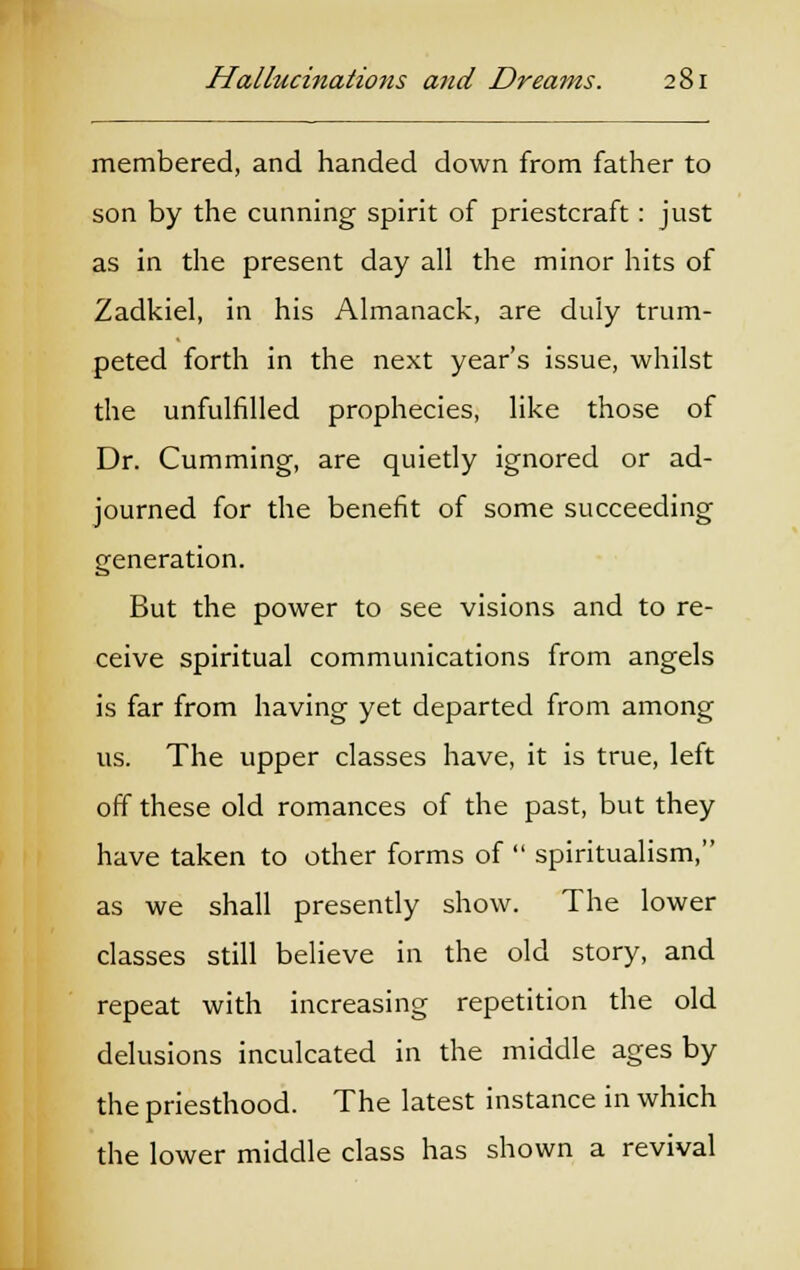 membered, and handed down from father to son by the cunning spirit of priestcraft: just as in the present day all the minor hits of Zadkiel, in his Almanack, are duly trum- peted forth in the next year's issue, whilst the unfulfilled prophecies, like those of Dr. Cumming, are quietly ignored or ad- journed for the benefit of some succeeding generation. But the power to see visions and to re- ceive spiritual communications from angels is far from having yet departed from among us. The upper classes have, it is true, left off these old romances of the past, but they have taken to other forms of  spiritualism, as we shall presently show. The lower classes still believe in the old story, and repeat with increasing repetition the old delusions inculcated in the middle ages by the priesthood. The latest instance in which the lower middle class has shown a revival