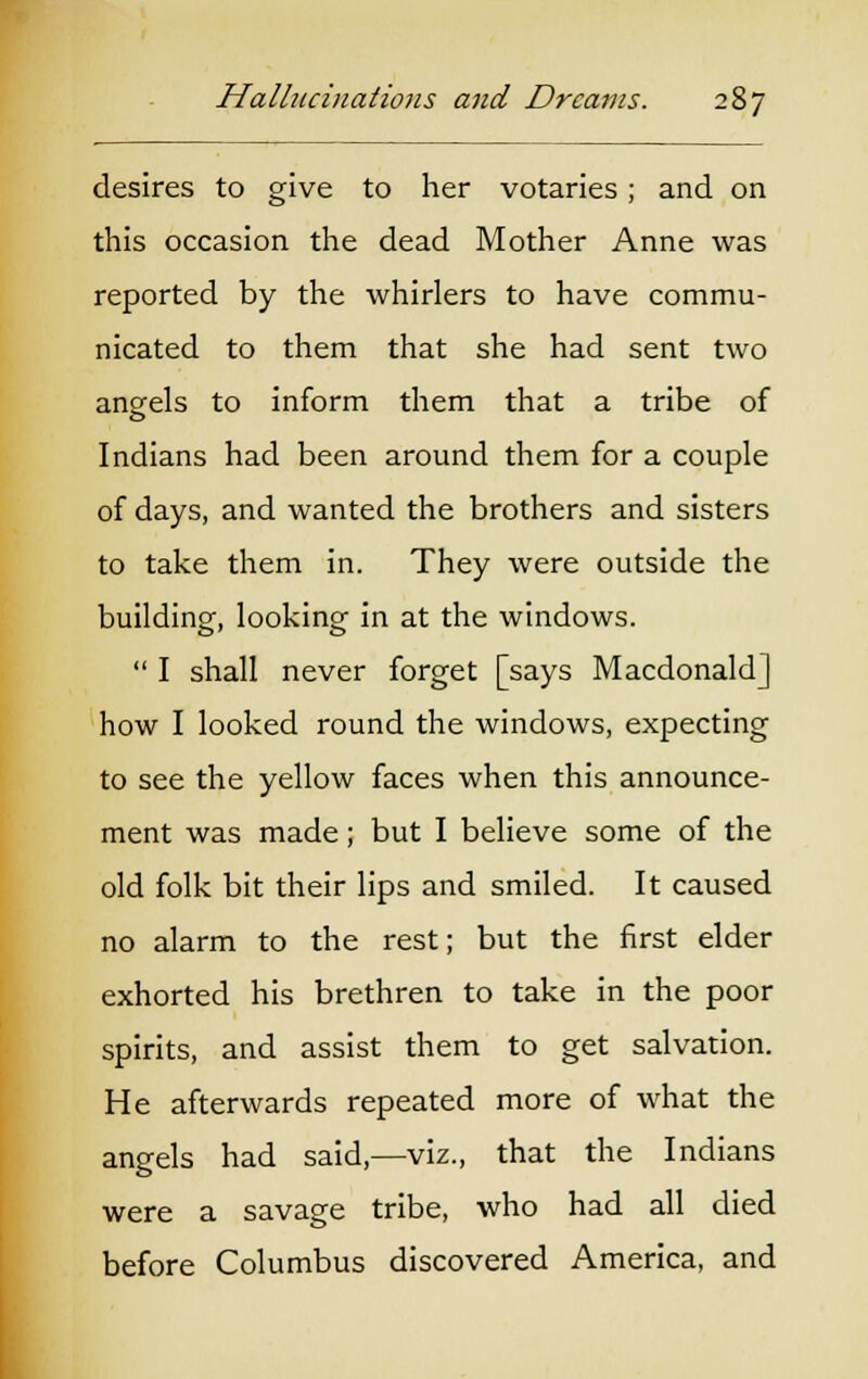 desires to give to her votaries; and on this occasion the dead Mother Anne was reported by the whirlers to have commu- nicated to them that she had sent two angels to inform them that a tribe of Indians had been around them for a couple of days, and wanted the brothers and sisters to take them in. They were outside the building, looking in at the windows.  I shall never forget [says Macdonald] how I looked round the windows, expecting to see the yellow faces when this announce- ment was made; but I believe some of the old folk bit their lips and smiled. It caused no alarm to the rest; but the first elder exhorted his brethren to take in the poor spirits, and assist them to get salvation. He afterwards repeated more of what the angels had said,—viz., that the Indians were a savage tribe, who had all died before Columbus discovered America, and
