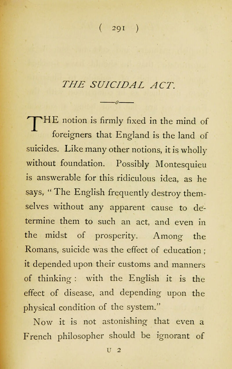 THE SUICIDAL ACT. HPHE notion is firmly fixed in the mind of foreigners that England is the land of suicides. Like many other notions, it is wholly without foundation. Possibly Montesquieu is answerable for this ridiculous idea, as he says,  The English frequently destroy them- selves without any apparent cause to de- termine them to such an act, and even in the midst of prosperity. Among the Romans, suicide was the effect of education ; it depended upon their customs and manners of thinking : with the English it is the effect of disease, and depending upon the physical condition of the system. Now it is not astonishing that even a French philosopher should be ignorant of u 2