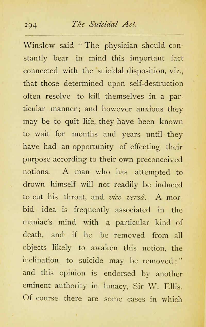 Winslow said  The physician should con- stantly bear in mind this important fact connected with the suicidal disposition, viz., that those determined upon self-destruction often resolve to kill themselves in a par- ticular manner; and however anxious they may be to quit life, they have been known to wait for months and years until they have had an opportunity of effecting their purpose according to their own preconceived notions. A man who has attempted to drown himself will not readily be induced to cut his throat, and vice versa. A mor- bid idea is frequently associated in the maniac's mind with a particular kind of death, and if he be removed from all objects likely to awaken this notion, the inclination to suicide may be removed;  and this opinion is endorsed by another eminent authority in lunacy, Sir W. Ellis. Of course there are some cases in which