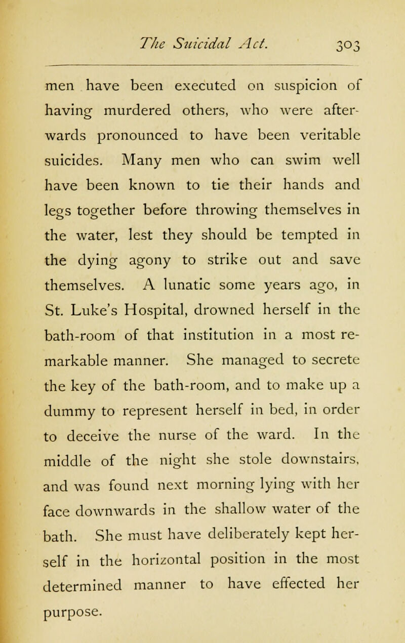 men have been executed on suspicion of having murdered others, who were after- wards pronounced to have been veritable suicides. Many men who can swim well have been known to tie their hands and legs together before throwing themselves in the water, lest they should be tempted in the dying agony to strike out and save themselves. A lunatic some years ago, in St. Luke's Hospital, drowned herself in the bath-room of that institution in a most re- markable manner. She managed to secrete the key of the bath-room, and to make up a dummy to represent herself in bed, in order to deceive the nurse of the ward. In the middle of the night she stole downstairs, and was found next morning lying with her face downwards in the shallow water of the bath. She must have deliberately kept her- self in the horizontal position in the most determined manner to have effected her purpose.