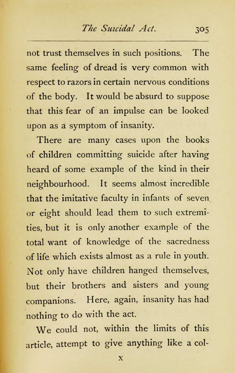 not trust themselves in such positions. The same feeling of dread is very common with respect to razors in certain nervous conditions of the body. It would be absurd to suppose that this fear of an impulse can be looked upon as a symptom of insanity. There are many cases upon the books of children committing suicide after having heard of some example of the kind in their neighbourhood. It seems almost incredible that the imitative faculty in infants of seven or eight should lead them to such extremi- ties, but it is only another example of the total want of knowledge of the sacredness of life which exists almost as a rule in youth. Not only have children hanged themselves, but their brothers and sisters and young companions. Here, again, insanity has had nothing to do with the act. We could not, within the limits of this article, attempt to give anything like a col- x