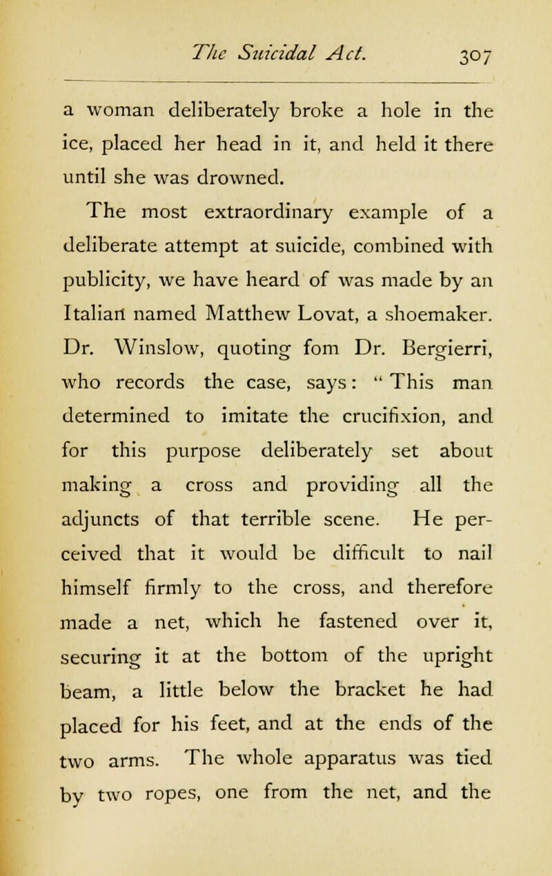 a woman deliberately broke a hole in the ice, placed her head in it, and held it there until she was drowned. The most extraordinary example of a deliberate attempt at suicide, combined with publicity, we have heard of was made by an Italian named Matthew Lovat, a shoemaker. Dr. Winslow, quoting fom Dr. Bergierri, who records the case, says:  This man determined to imitate the crucifixion, and for this purpose deliberately set about making a cross and providing all the adjuncts of that terrible scene. He per- ceived that it would be difficult to nail himself firmly to the cross, and therefore made a net, which he fastened over it, securing it at the bottom of the upright beam, a little below the bracket he had placed for his feet, and at the ends of the two arms. The whole apparatus was tied by two ropes, one from the net, and the