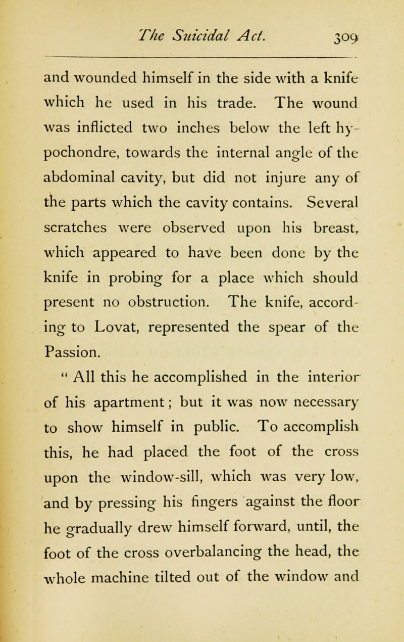 and wounded himself in the side with a knife which he used in his trade. The wound was inflicted two inches below the left hy- pochondre, towards the internal angle of the abdominal cavity, but did not injure any of the parts which the cavity contains. Several scratches were observed upon his breast, which appeared to have been done by the knife in probing for a place which should present no obstruction. The knife, accord- ing to Lovat, represented the spear of the Passion.  All this he accomplished in the interior of his apartment; but it was now necessary to show himself in public. To accomplish this, he had placed the foot of the cross upon the window-sill, which was very low, and by pressing his fingers against the floor he o-radually drew himself forward, until, the foot of the cross overbalancing the head, the whole machine tilted out of the window and