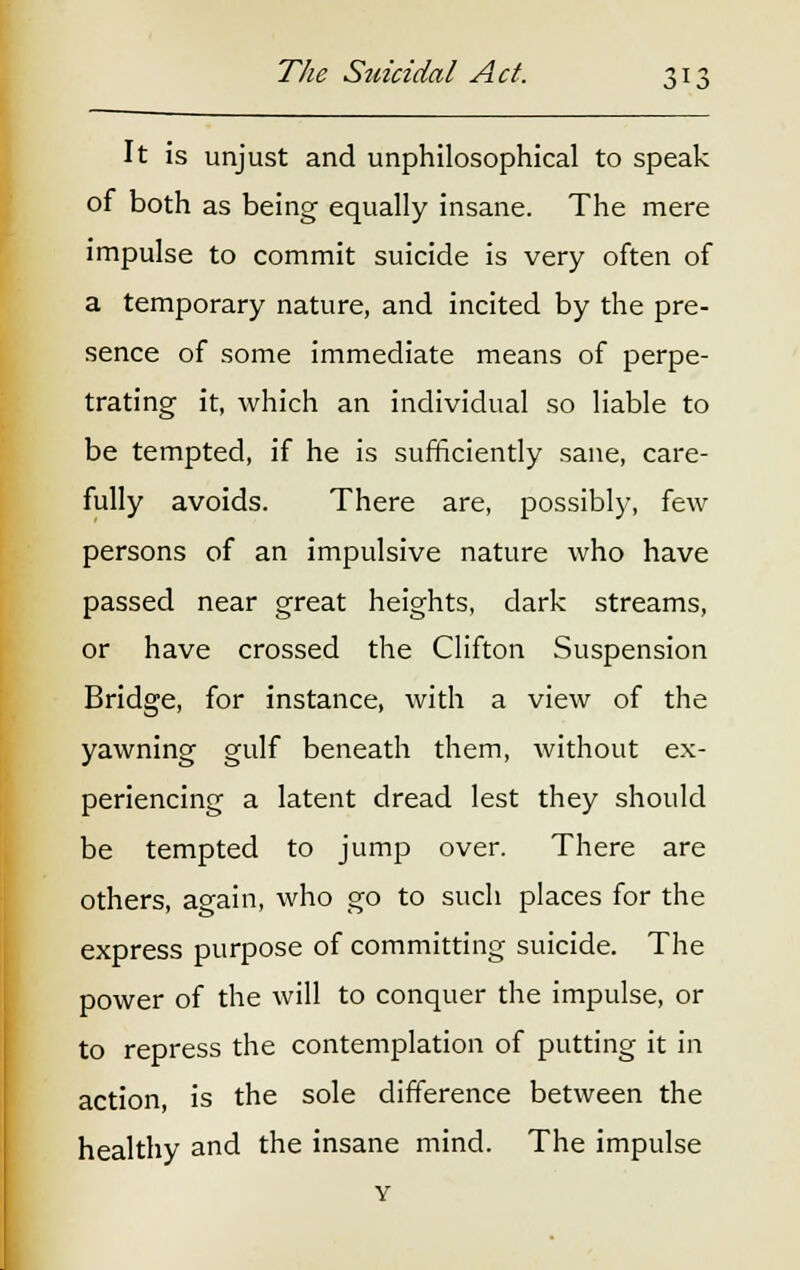 It is unjust and unphilosophical to speak of both as being equally insane. The mere impulse to commit suicide is very often of a temporary nature, and incited by the pre- sence of some immediate means of perpe- trating it, which an individual so liable to be tempted, if he is sufficiently sane, care- fully avoids. There are, possibly, few persons of an impulsive nature who have passed near great heights, dark streams, or have crossed the Clifton Suspension Bridge, for instance, with a view of the yawning gulf beneath them, without ex- periencing a latent dread lest they should be tempted to jump over. There are others, again, who go to such places for the express purpose of committing suicide. The power of the will to conquer the impulse, or to repress the contemplation of putting it in action, is the sole difference between the healthy and the insane mind. The impulse Y