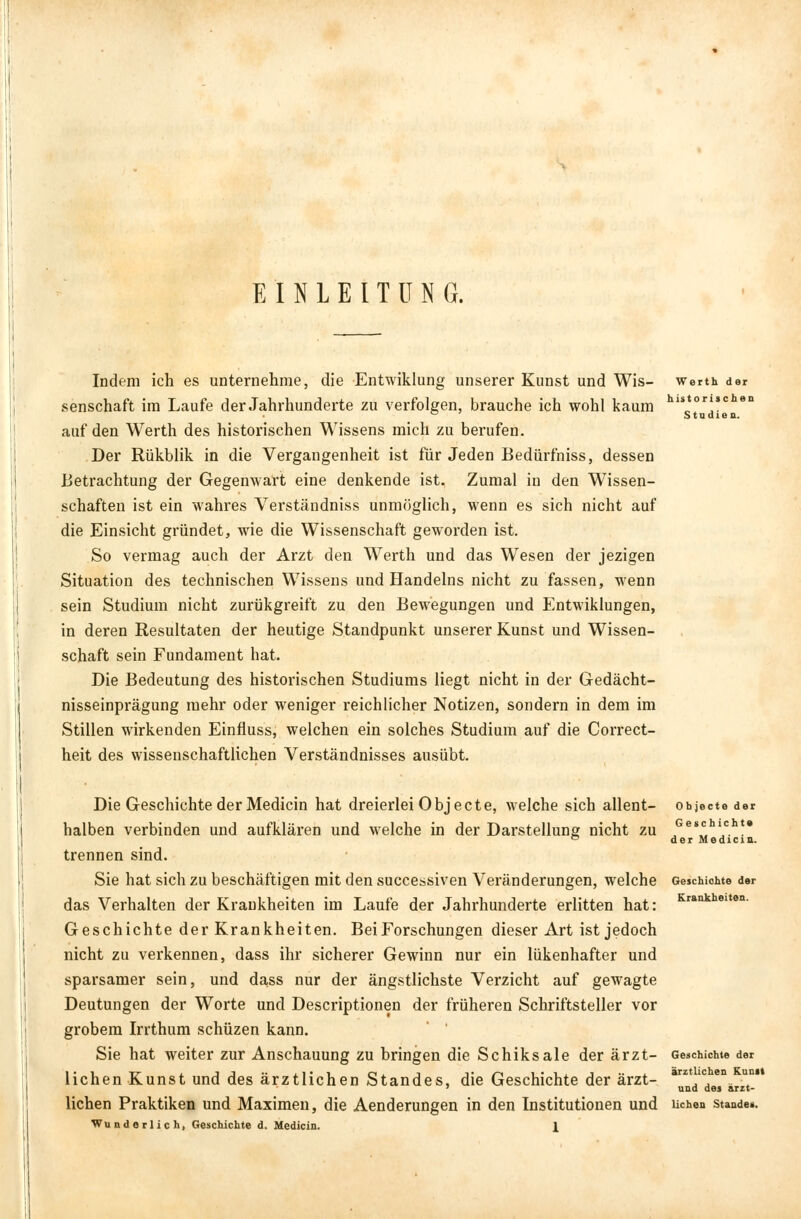EINLEITUNG. Indem ich es unternehme, die Entwiklung unserer Kunst und Wis- werth der senschaft im Laufe der Jahrhunderte zu verfolgen, brauche ich wohl kaum hlstor'sc ° Studien. auf den Werth des historischen Wissens mich zu berufen. Der Rükblik in die Vergangenheit ist für Jeden Bedürfniss, dessen Betrachtung der Gegenwart eine denkende ist. Zumal in den Wissen- schaften ist ein wahres Verständniss unmöglich, wenn es sich nicht auf die Einsicht gründet, wie die Wissenschaft geworden ist. So vermag auch der Arzt den Werth und das Wesen der jezigen Situation des technischen Wissens und Handelns nicht zu fassen, wenn sein Studium nicht zurükgreift zu den Bewegungen und Entwiklungen, in deren Resultaten der heutige Standpunkt unserer Kunst und Wissen- schaft sein Fundament hat. Die Bedeutung des historischen Studiums liegt nicht in der Gedächt- nisseinprägung mehr oder weniger reichlicher Notizen, sondern in dem im Stillen wirkenden Einfluss, welchen ein solches Studium auf die Correct- heit des wissenschaftlichen Verständnisses ausübt. Die Geschichte der Medicin hat dreierlei Objeete, welche sich allent- objecto der halben verbinden und aufklären und welche in der Darstellung nicht zu JGes';hlJch!* ° der Medicia. trennen sind. Sie hat sich zu beschäftigen mit den successiven Veränderungen, welche Geschichte der das Verhalten der Krankheiten im Laufe der Jahrhunderte erlitten hat: Krankheiten- Geschichte der Krankheiten. Bei Forschungen dieser Art ist jedoch nicht zu verkennen, dass ihr sicherer Gewinn nur ein lükenhafter und sparsamer sein, und dass nur der ängstlichste Verzicht auf gewagte Deutungen der Worte und Descriptionen der früheren Schriftsteller vor grobem Irrthum schüzen kann. Sie hat weiter zur Anschauung zu bringen die Schiksale der ärzt- Geschichte der liehen Kunst und des ärztlichen Standes, die Geschichte der ärzt- arztic en UD* 7 und des arzt- lichen Praktiken und Maximen, die Aenderungen in den Institutionen und liehen staade*.