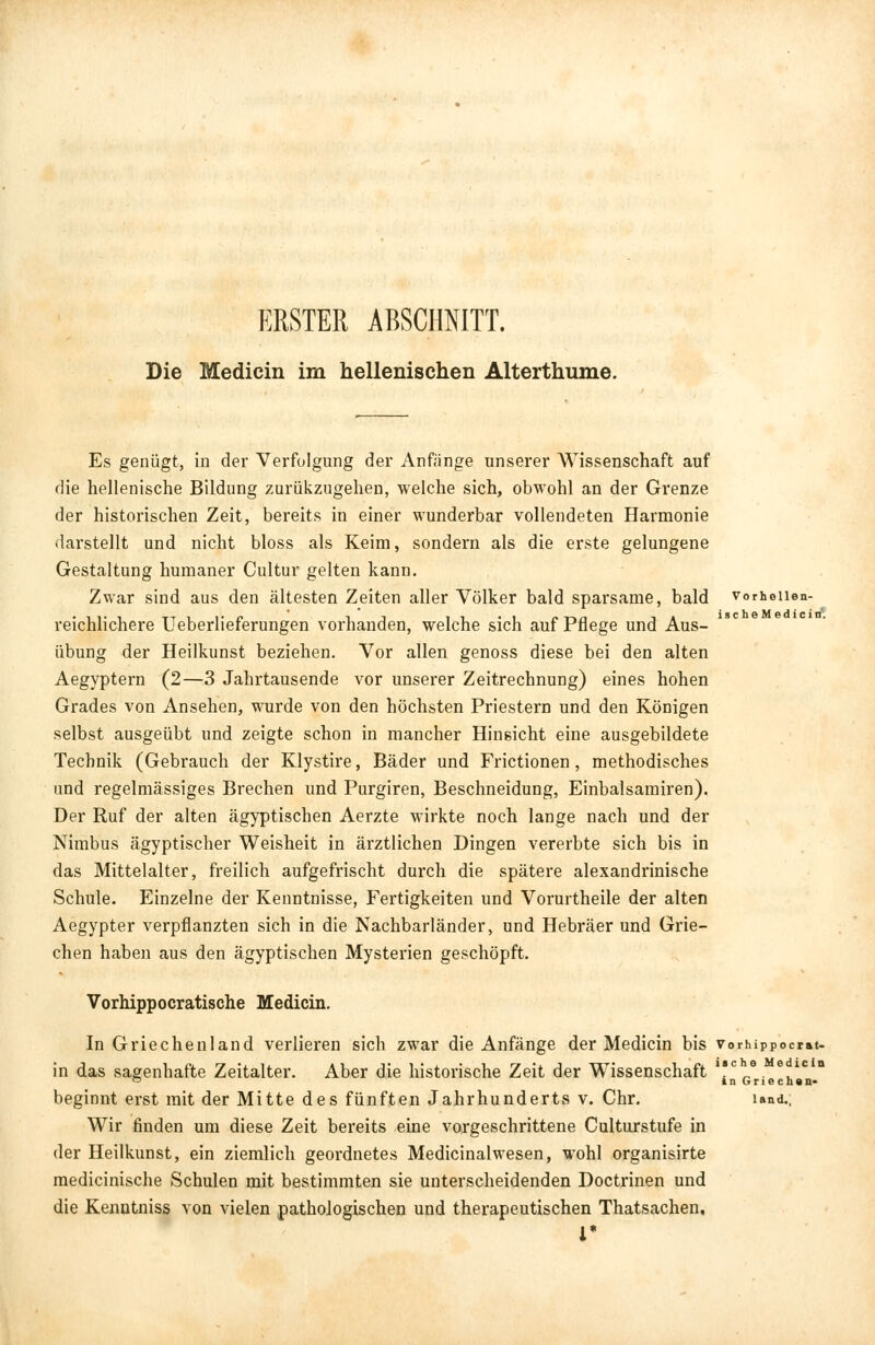 ERSTER ABSCHNITT. Die Medicin im hellenischen Alterthume. Es genügt, in der Verfolgung der Anfänge unserer Wissenschaft auf die hellenische Bildung zurükzugehen, welche sich, obwohl an der Grenze der historischen Zeit, bereits in einer wunderbar vollendeten Harmonie darstellt und nicht bloss als Keim, sondern als die erste gelungene Gestaltung humaner Cultur gelten kann. Zwar sind aus den ältesten Zeiten aller Völker bald sparsame, bald vorheiien- reichlichere Ueberlieferungen vorhanden, welche sich auf Pflege und Aus- übung der Heilkunst beziehen. Vor allen genoss diese bei den alten Aegyptern (2—3 Jahrtausende vor unserer Zeitrechnung) eines hohen Grades von Ansehen, wurde von den höchsten Priestern und den Königen selbst ausgeübt und zeigte schon in mancher Hinsicht eine ausgebildete Technik (Gebrauch der Klystire, Bäder und Frictionen, methodisches und regelmässiges Brechen und Purgiren, Beschneidung, Einbalsamiren). Der Ruf der alten ägyptischen Aerzte wirkte noch lange nach und der Nimbus ägyptischer Weisheit in ärztlichen Dingen vererbte sich bis in das Mittelalter, freilich aufgefrischt durch die spätere alexandrinische Schule. Einzelne der Kenntnisse, Fertigkeiten und Vorurtheile der alten Aegypter verpflanzten sich in die Nachbarländer, und Hebräer und Grie- chen haben aus den ägyptischen Mysterien geschöpft. Vorhippocratische Medicin. In Griechenland verlieren sich zwar die Anfänge der Medicin bis vorhippocrat- in das sagenhafte Zeitalter. Aber die historische Zeit der Wissenschaft \se„e. e.ie beginnt erst mit der Mitte des fünften Jahrhunderts v. Chr. iand.; Wir finden um diese Zeit bereits eine vorgeschrittene Culturstufe in der Heilkunst, ein ziemlich geordnetes Medicinalwesen, wohl organisirte medicinische Schulen mit bestimmten sie unterscheidenden Doctrinen und die Kenutniss von vielen pathologischen und therapeutischen Thatsachen. i*