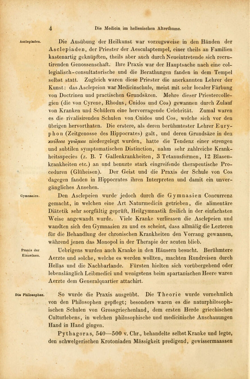 Asclepiaden. Gymnasien. Praxis der Einzelnen. Die Ausübung der Heilkunst war vorzugsweise in den Händen der Asclepiaden, der Priester der Aesculaptempel, einer theils an Familien kastenartig geknüpften, theils aber auch durch Neueintretende sich recru- tirenden Genossenschaft. Ihre Praxis war der Hauptsache nach eine col- legialisch-consultatorische und die Berathungen fanden in dem Tempel selbst statt. Zugleich waren diese Priester die anerkannten Lehrer der Kunst: das Asclepeion war Medicinschule, meist mit sehr localer Färbung von Doctrinen und practischen Grundsäzen. Mehre dieser Priestercolle- gien (die von Cyrene, Rhodus, Cnidos und Cos) gewannen durch Zulauf von Kranken und Schülern eine hervorragende Celebrität. Zumal waren es die rivalisirenden Schulen von Cnidos und Cos, welche sich vor den übrigen hervorthaten. Die erstere, als deren berühmtester Lehrer Eury- phon (Zeitgenosse des Hippocrates) galt, und deren Grundsäze in den xvCdica yvcofiai niedergelegt wurden, hatte die Tendenz einer strengen und subtilen symptomatischen Distinction, nahm sehr zahlreiche Krank- heitsspecies (z. B. 7 Gallenkrankheiten, 3 Tetanusformen, 12 Blasen- krankheiten etc.) an und benuzte stark eingreifende therapeutische Pro- ceduren (Glüheisen). Der Geist und die Praxis der Schule von Cos dagegen fanden in Hippocrates ihren Interpreten und damit ein unver- gängliches Ansehen. Den Asclepeien wurde jedoch durch die Gymnasien Concurrenz gemacht, in welchen eine Art Naturmedicin getrieben, die alimentäre Diätetik sehr sorgfältig geprüft, Heilgymnastik freilich in der einfachsten Weise angewandt wurde. Viele Kranke verliessen die Asclepeien und wandten sich den Gymnasien zu und es scheint, dass allmälig die Lezteren für die Behandlung der chronischen Krankheiten den Vorrang gewannen, während jenen das Monopol in der Therapie der acuten blieb. Uebrigens wurden auch Kranke in den Häusern besucht. Berühmtere Aerzte und solche, welche es werden wollten, machten Rundreisen durch Hellas und die Nachbarlande. Fürsten hielten sich vorübergehend oder lebenslänglich Leibmedici und wenigstens beim spartanischen Heere waren Aerzte dem Generalquartier attachirt. Die Philosophen. So wurde die Praxis ausgeübt. Die Theorie wurde vornehmlich von den Philosophen gepflegt; besonders waren es die naturphilosoph- ischen Schulen von Grossgriechenland, dem ersten Herde griechischen Culturlebens, in welchen philosophische und medicinische Anschauungen Hand in Hand gingen. Pythagoras, 540—500 v. Chr., behandelte selbst Kranke und legte, den schwelgerischen Krotoniaden Massigkeit predigend, gewissermaassen