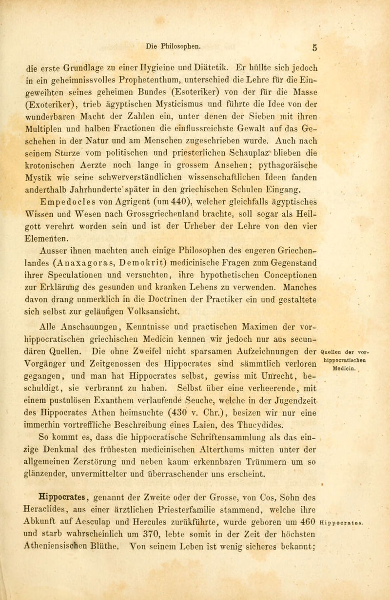 die erste Grundlage zu einer Hygieine und Diätetik. Er hüllte sich jedoch in ein geheimnissvolles Prophetenthum, unterschied die Lehre für die Ein- geweihten seines geheimen Bundes (Esoteriker) von der für die Masse (Exoteriker), trieb ägyptischen Mysticismus und führte die Idee von der wunderbaren Macht der Zahlen ein, unter denen der Sieben mit ihren Multiplen und halben Fractionen die einflussreichste Gewalt auf das Ge- schehen in der Natur und am Menschen zugeschrieben wurde. Auch nach seinem Sturze vom politischen und priesterlichen Schauplaz blieben die krotonischen Aerzte noch lange in grossem Ansehen; pythagoräische Mystik wie seine schwerverständlichen wissenschaftlichen Ideen fanden anderthalb Jahrhunderte'später in den griechischen Schulen Eingang. Empedocles von Agrigent (um 440), welcher gleichfalls ägyptisches Wissen und Wesen nach Grossgriechenland brachte, soll sogar als Heil- gott verehrt worden sein und ist der Urheber der Lehre von den vier Elementen. Ausser ihnen machten auch einige Philosophen des engeren Griechen- landes (Anaxagoras, Demokrit) medicinische Fragen zum Gegenstand ihrer Speculationen und versuchten, ihre hypothetischen Conceptionen zur Erklärung des gesunden und kranken Lebens zu verwenden. Manches davon drang unmerklich in die Doctrinen der Practiker ein und gestaltete sich selbst zur geläufigen Volksansicht. Alle Anschauungen, Kenntnisse und practischen Maximen der vor- hippocratischen griechischen Medicin kennen wir jedoch nur aus secun- dären Quellen. Die ohne Zweifel nicht sparsamen Aufzeichnungen der Quellen der vor- Vorgänger und Zeitgenossen des Hippocrates sind sämmtlich verloren kp^0*tt*chen gegangen, und man hat Hippocrates selbst, gewiss mit Unrecht, be- schuldigt, sie verbrannt zu haben. Selbst über eine verheerende, mit einem pustulösen Exanthem verlaufende Seuche, welche in der Jugendzeit des Hippocrates Athen heimsuchte (430 v. Chr.), besizen wir nur eine immerhin vortreffliche Beschreibung eines Laien, des Thucydides. So kommt es, dass die hippocratische Schriftensammlung als das ein- zige Denkmal des frühesten medicinischen Alterthums mitten unter der allgemeinen Zerstörung und neben kaum erkennbaren Trümmern um so glänzender, unvermittelter und überraschender uns erscheint. Hippocrates, genannt der Zweite oder der Grosse, von Cos, Sohn des Heraclides, aus einer ärztlichen Priesterfamilie stammend, welche ihre Abkunft auf Aesculap und Hercules zurükführte, wurde geboren um 460 Hippocrates. und starb wahrscheinlich um 370, lebte somit in der Zeit der höchsten Atheniensischen Blüthe, Von seinem Leben ist wenig sicheres bekannt;